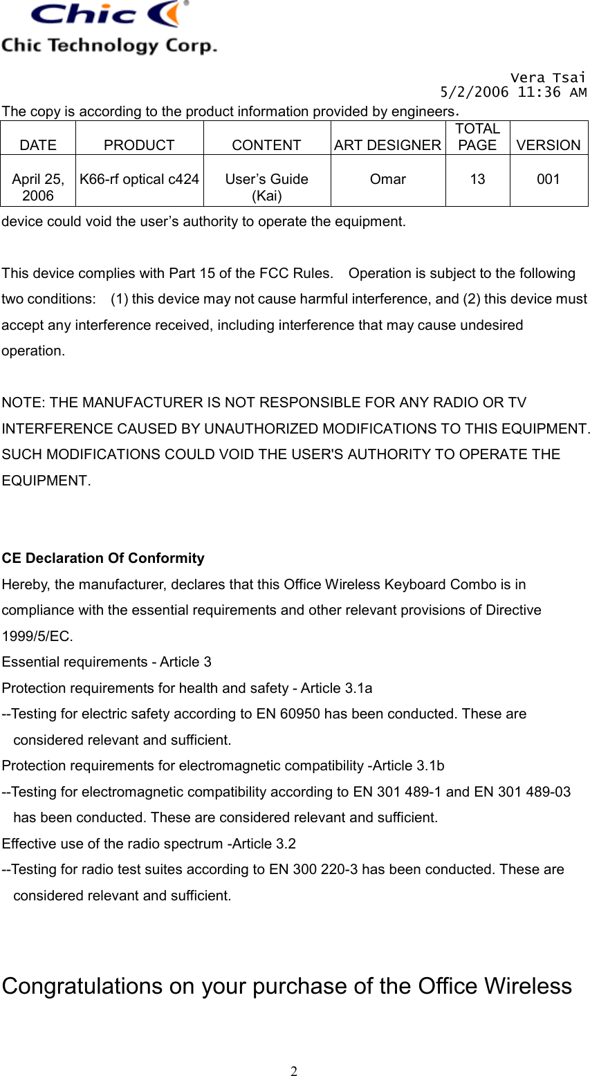   Vera Tsai 5/2/2006 11:36 AM The copy is according to the product information provided by engineers.  DATE  PRODUCT  CONTENT  ART DESIGNERTOTAL PAGE  VERSION April 25, 2006  K66-rf optical c424  User’s Guide (Kai)  Omar  13  001   2device could void the user’s authority to operate the equipment.  This device complies with Part 15 of the FCC Rules.    Operation is subject to the following two conditions:    (1) this device may not cause harmful interference, and (2) this device must accept any interference received, including interference that may cause undesired operation.  NOTE: THE MANUFACTURER IS NOT RESPONSIBLE FOR ANY RADIO OR TV INTERFERENCE CAUSED BY UNAUTHORIZED MODIFICATIONS TO THIS EQUIPMENT. SUCH MODIFICATIONS COULD VOID THE USER&apos;S AUTHORITY TO OPERATE THE EQUIPMENT.   CE Declaration Of Conformity Hereby, the manufacturer, declares that this Office Wireless Keyboard Combo is in compliance with the essential requirements and other relevant provisions of Directive 1999/5/EC. Essential requirements - Article 3   Protection requirements for health and safety - Article 3.1a   --Testing for electric safety according to EN 60950 has been conducted. These are considered relevant and sufficient. Protection requirements for electromagnetic compatibility -Article 3.1b   --Testing for electromagnetic compatibility according to EN 301 489-1 and EN 301 489-03 has been conducted. These are considered relevant and sufficient. Effective use of the radio spectrum -Article 3.2 --Testing for radio test suites according to EN 300 220-3 has been conducted. These are considered relevant and sufficient.   Congratulations on your purchase of the Office Wireless 