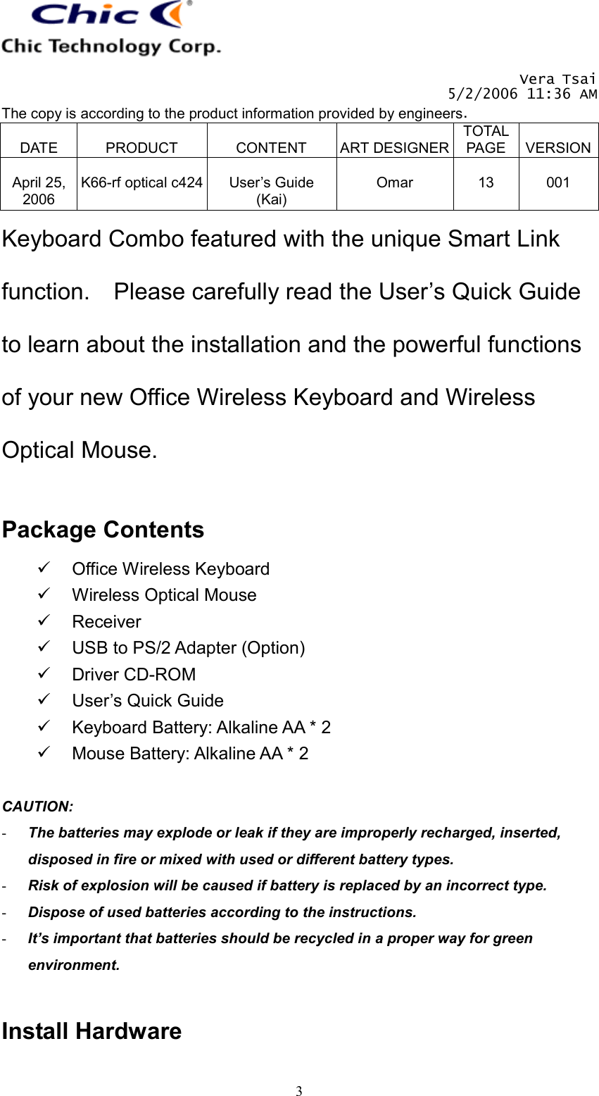   Vera Tsai 5/2/2006 11:36 AM The copy is according to the product information provided by engineers.  DATE  PRODUCT  CONTENT  ART DESIGNERTOTAL PAGE  VERSION April 25, 2006  K66-rf optical c424  User’s Guide (Kai)  Omar  13  001   3Keyboard Combo featured with the unique Smart Link function.    Please carefully read the User’s Quick Guide to learn about the installation and the powerful functions of your new Office Wireless Keyboard and Wireless Optical Mouse.  Package Contents   Office Wireless Keyboard   Wireless Optical Mouse   Receiver   USB to PS/2 Adapter (Option)   Driver CD-ROM   User’s Quick Guide   Keyboard Battery: Alkaline AA * 2   Mouse Battery: Alkaline AA * 2  CAUTION:  -  The batteries may explode or leak if they are improperly recharged, inserted, disposed in fire or mixed with used or different battery types. -  Risk of explosion will be caused if battery is replaced by an incorrect type. -  Dispose of used batteries according to the instructions. -  It’s important that batteries should be recycled in a proper way for green environment.  Install Hardware 