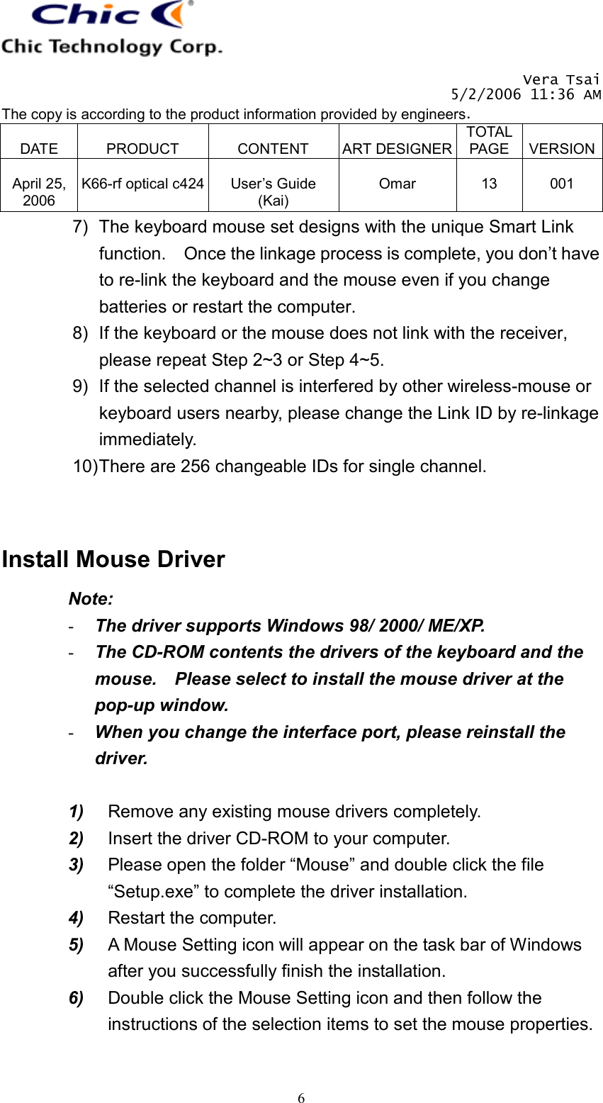   Vera Tsai 5/2/2006 11:36 AM The copy is according to the product information provided by engineers.  DATE  PRODUCT  CONTENT  ART DESIGNERTOTAL PAGE  VERSION April 25, 2006  K66-rf optical c424  User’s Guide (Kai)  Omar  13  001   67)  The keyboard mouse set designs with the unique Smart Link function.    Once the linkage process is complete, you don’t have to re-link the keyboard and the mouse even if you change batteries or restart the computer. 8)  If the keyboard or the mouse does not link with the receiver, please repeat Step 2~3 or Step 4~5. 9)  If the selected channel is interfered by other wireless-mouse or keyboard users nearby, please change the Link ID by re-linkage immediately. 10) There are 256 changeable IDs for single channel.    Install Mouse Driver Note: -  The driver supports Windows 98/ 2000/ ME/XP. -  The CD-ROM contents the drivers of the keyboard and the mouse.    Please select to install the mouse driver at the pop-up window. -  When you change the interface port, please reinstall the driver.  1)  Remove any existing mouse drivers completely. 2)  Insert the driver CD-ROM to your computer. 3)  Please open the folder “Mouse” and double click the file “Setup.exe” to complete the driver installation. 4)  Restart the computer. 5)  A Mouse Setting icon will appear on the task bar of Windows after you successfully finish the installation. 6)  Double click the Mouse Setting icon and then follow the instructions of the selection items to set the mouse properties.  