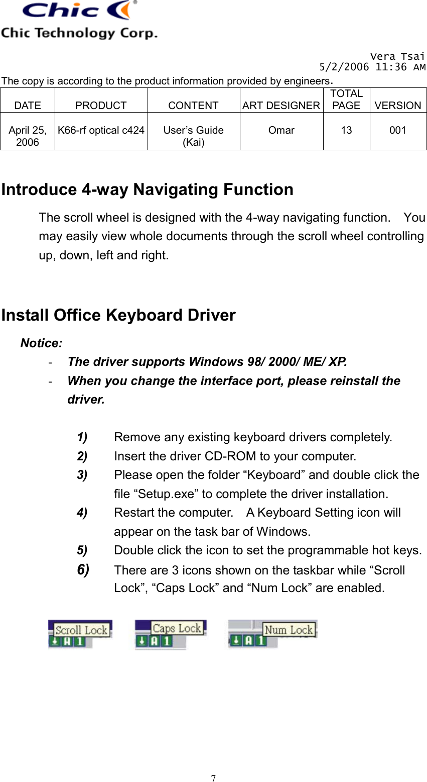   Vera Tsai 5/2/2006 11:36 AM The copy is according to the product information provided by engineers.  DATE  PRODUCT  CONTENT  ART DESIGNERTOTAL PAGE  VERSION April 25, 2006  K66-rf optical c424  User’s Guide (Kai)  Omar  13  001   7 Introduce 4-way Navigating Function The scroll wheel is designed with the 4-way navigating function.    You may easily view whole documents through the scroll wheel controlling up, down, left and right.   Install Office Keyboard Driver Notice: -  The driver supports Windows 98/ 2000/ ME/ XP. -  When you change the interface port, please reinstall the driver.  1)  Remove any existing keyboard drivers completely. 2)  Insert the driver CD-ROM to your computer. 3)  Please open the folder “Keyboard” and double click the file “Setup.exe” to complete the driver installation. 4)  Restart the computer.    A Keyboard Setting icon will appear on the task bar of Windows. 5)  Double click the icon to set the programmable hot keys. 6)  There are 3 icons shown on the taskbar while “Scroll Lock”, “Caps Lock” and “Num Lock” are enabled.      