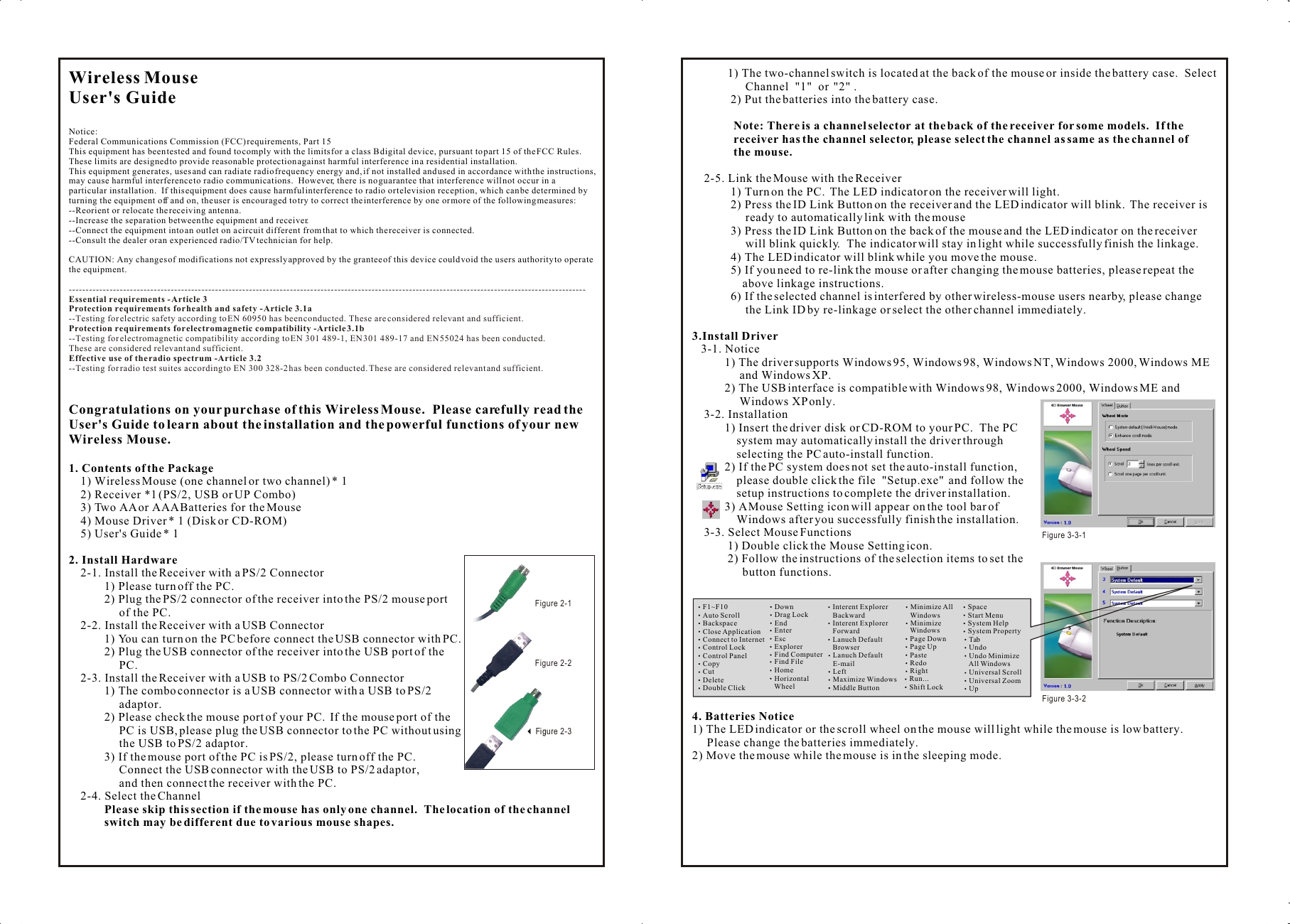 Wireless Mouse User&apos;s GuideNotice:Federal Communications Commission (FCC) requirements, Part 15This equipment has been tested and found to comply with the limits for a class B digital device, pursuant to part 15 of the FCC Rules.  These limits are designed to provide reasonable protection against harmful interference in a residential installation.This equipment generates, uses and can radiate radio frequency energy and, if not installed and used in accordance with the instructions, may cause harmful interference to radio communications.  However, there is no guarantee that interference will not occur in a particular installation.  If this equipment does cause harmful interference to radio or television reception, which can be determined by turning the equipment off and on, the user is encouraged to try to correct the interference by one or more of the following measures:--Reorient or relocate the receiving antenna.--Increase the separation between the equipment and receiver.--Connect the equipment into an outlet on a circuit different from that to which the receiver is connected.--Consult the dealer or an experienced radio/TV technician for help.CAUTION: Any changes of modifications not expressly approved by the grantee of this device could void the users authority to operate the equipment.Congratulations on your purchase of this Wireless Mouse.  Please carefully read the User&apos;s Guide to learn about the installation and the powerful functions of your new Wireless Mouse.1. Contents of the Package    1) Wireless Mouse (one channel or two channel) * 1    2) Receiver *1 (PS/2, USB or UP Combo)    3) Two AA or AAA Batteries for the Mouse    4) Mouse Driver * 1 (Disk or CD-ROM)    5) User&apos;s Guide * 12. Install Hardware    2-1. Install the Receiver with a PS/2 Connector            1) Please turn off the PC.            2) Plug the PS/2 connector of the receiver into the PS/2 mouse port                  of the PC.    2-2. Install the Receiver with a USB Connector            1) You can turn on the PC before connect the USB connector with PC.            2) Plug the USB connector of the receiver into the USB port of the                  PC.    2-3. Install the Receiver with a USB to PS/2 Combo Connector            1) The combo connector is a USB connector with a USB to PS/2                  adaptor.            2) Please check the mouse port of your PC.  If the mouse port of the                  PC is USB, please plug the USB connector to the PC without using                  the USB to PS/2 adaptor.            3) If the mouse port of the PC is PS/2, please turn off the PC.                   Connect the USB connector with the USB to PS/2 adaptor,                  and then connect the receiver with the PC.    2-4. Select the Channel            Please skip this section if the mouse has only one channel.  The location of the channel             switch may be different due to various mouse shapes.--------------------------------------------------------------------------------------------------------------------------------------------------------Essential requirements - Article 3 Protection requirements for health and safety - Article 3.1a --Testing for electric safety according to EN 60950 has been conducted. These are considered relevant and sufficient. Protection requirements for electromagnetic compatibility -Article 3.1b --Testing for electromagnetic compatibility according to EN 301 489-1, EN 301 489-17 and EN 55024 has been conducted. These are considered relevant and sufficient. Effective use of the radio spectrum -Article 3.2--Testing for radio test suites according to EN 300 328-2 has been conducted. These are considered relevant and sufficient.         1) The two-channel switch is located at the back of the mouse or inside the battery case.  Select                   Channel  &quot;1&quot;  or  &quot;2&quot; .             2) Put the batteries into the battery case.              Note: There is a channel selector at the back of the receiver for some models.  If the               receiver has the channel selector, please select the channel as same as the channel of               the mouse.    2-5. Link the Mouse with the Receiver             1) Turn on the PC.  The LED indicator on the receiver will light.             2) Press the ID Link Button on the receiver and the LED indicator will blink.  The receiver is                   ready to automatically link with the mouse              3) Press the ID Link Button on the back of the mouse and the LED indicator on the receiver                   will blink quickly.  The indicator will stay in light while successfully finish the linkage.             4) The LED indicator will blink while you move the mouse.             5) If you need to re-link the mouse or after changing the mouse batteries, please repeat the                  above linkage instructions.             6) If the selected channel is interfered by other wireless-mouse users nearby, please change                   the Link ID by re-linkage or select the other channel immediately.3.Install Driver   3-1. Notice           1) The driver supports Windows 95, Windows 98, Windows NT, Windows 2000, Windows ME                 and Windows XP.           2) The USB interface is compatible with Windows 98, Windows 2000, Windows ME and                 Windows XP only.    3-2. Installation           1) Insert the driver disk or CD-ROM to your PC.  The PC                system may automatically install the driver through                selecting the PC auto-install function.           2) If the PC system does not set the auto-install function,                please double click the file  &quot;Setup.exe&quot;  and follow the                setup instructions to complete the driver installation.           3) A Mouse Setting icon will appear on the tool bar of                 Windows after you successfully finish the installation.    3-3. Select Mouse Functions            1) Double click the Mouse Setting icon.            2) Follow the instructions of the selection items to set the                  button functions.4. Batteries Notice1) The LED indicator or the scroll wheel on the mouse will light while the mouse is low battery.       Please change the batteries immediately.2) Move the mouse while the mouse is in the sleeping mode.Wireless Mouse User&apos;s GuideNotice:Federal Communications Commission (FCC) requirements, Part 15This equipment has been tested and found to comply with the limits for a class B digital device, pursuant to part 15 of the FCC Rules.  These limits are designed to provide reasonable protection against harmful interference in a residential installation.This equipment generates, uses and can radiate radio frequency energy and, if not installed and used in accordance with the instructions, may cause harmful interference to radio communications.  However, there is no guarantee that interference will not occur in a particular installation.  If this equipment does cause harmful interference to radio or television reception, which can be determined by turning the equipment off and on, the user is encouraged to try to correct the interference by one or more of the following measures:--Reorient or relocate the receiving antenna.--Increase the separation between the equipment and receiver.--Connect the equipment into an outlet on a circuit different from that to which the receiver is connected.--Consult the dealer or an experienced radio/TV technician for help.CAUTION: Any changes of modifications not expressly approved by the grantee of this device could void the users authority to operate the equipment.Congratulations on your purchase of this Wireless Mouse.  Please carefully read the User&apos;s Guide to learn about the installation and the powerful functions of your new Wireless Mouse.1. Contents of the Package    1) Wireless Mouse (one channel or two channel) * 1    2) Receiver *1 (PS/2, USB or UP Combo)    3) Two AA or AAA Batteries for the Mouse    4) Mouse Driver * 1 (Disk or CD-ROM)    5) User&apos;s Guide * 12. Install Hardware    2-1. Install the Receiver with a PS/2 Connector            1) Please turn off the PC.            2) Plug the PS/2 connector of the receiver into the PS/2 mouse port                  of the PC.    2-2. Install the Receiver with a USB Connector            1) You can turn on the PC before connect the USB connector with PC.            2) Plug the USB connector of the receiver into the USB port of the                  PC.    2-3. Install the Receiver with a USB to PS/2 Combo Connector            1) The combo connector is a USB connector with a USB to PS/2                  adaptor.            2) Please check the mouse port of your PC.  If the mouse port of the                  PC is USB, please plug the USB connector to the PC without using                  the USB to PS/2 adaptor.            3) If the mouse port of the PC is PS/2, please turn off the PC.                   Connect the USB connector with the USB to PS/2 adaptor,                  and then connect the receiver with the PC.    2-4. Select the Channel            Please skip this section if the mouse has only one channel.  The location of the channel             switch may be different due to various mouse shapes.--------------------------------------------------------------------------------------------------------------------------------------------------------Essential requirements - Article 3 Protection requirements for health and safety - Article 3.1a --Testing for electric safety according to EN 60950 has been conducted. These are considered relevant and sufficient. Protection requirements for electromagnetic compatibility -Article 3.1b --Testing for electromagnetic compatibility according to EN 301 489-1, EN 301 489-17 and EN 55024 has been conducted. These are considered relevant and sufficient. Effective use of the radio spectrum -Article 3.2--Testing for radio test suites according to EN 300 328-2 has been conducted. These are considered relevant and sufficient.         1) The two-channel switch is located at the back of the mouse or inside the battery case.  Select                   Channel  &quot;1&quot;  or  &quot;2&quot; .             2) Put the batteries into the battery case.              Note: There is a channel selector at the back of the receiver for some models.  If the               receiver has the channel selector, please select the channel as same as the channel of               the mouse.    2-5. Link the Mouse with the Receiver             1) Turn on the PC.  The LED indicator on the receiver will light.             2) Press the ID Link Button on the receiver and the LED indicator will blink.  The receiver is                   ready to automatically link with the mouse              3) Press the ID Link Button on the back of the mouse and the LED indicator on the receiver                   will blink quickly.  The indicator will stay in light while successfully finish the linkage.             4) The LED indicator will blink while you move the mouse.             5) If you need to re-link the mouse or after changing the mouse batteries, please repeat the                  above linkage instructions.             6) If the selected channel is interfered by other wireless-mouse users nearby, please change                   the Link ID by re-linkage or select the other channel immediately.3.Install Driver   3-1. Notice           1) The driver supports Windows 95, Windows 98, Windows NT, Windows 2000, Windows ME                 and Windows XP.           2) The USB interface is compatible with Windows 98, Windows 2000, Windows ME and                 Windows XP only.    3-2. Installation           1) Insert the driver disk or CD-ROM to your PC.  The PC                system may automatically install the driver through                selecting the PC auto-install function.           2) If the PC system does not set the auto-install function,                please double click the file  &quot;Setup.exe&quot;  and follow the                setup instructions to complete the driver installation.           3) A Mouse Setting icon will appear on the tool bar of                 Windows after you successfully finish the installation.    3-3. Select Mouse Functions            1) Double click the Mouse Setting icon.            2) Follow the instructions of the selection items to set the                  button functions.4. Batteries Notice1) The LED indicator or the scroll wheel on the mouse will light while the mouse is low battery.       Please change the batteries immediately.2) Move the mouse while the mouse is in the sleeping mode.F1~F10Auto ScrollBackspaceClose ApplicationConnect to InternetControl LockControl PanelCopyCutDeleteDouble ClickDownDrag LockEndEnterEscExplorerFind ComputerFind FileHomeHorizontal     WheelInterent Explorer    BackwardInterent Explorer    ForwardLanuch Default    BrowserLanuch Default    E-mailLeftMaximize WindowsMiddle ButtonMinimize All    WindowsMinimize     WindowsPage DownPage UpPasteRedoRightRun...Shift LockSpaceStart Menu System HelpSystem Property Tab Undo Undo Minimize     All Windows Universal Scroll Universal Zoom UpFigure 3-3-1 Figure 3-3-23Figure 2-1 3Figure 2-23Figure 2-3 
