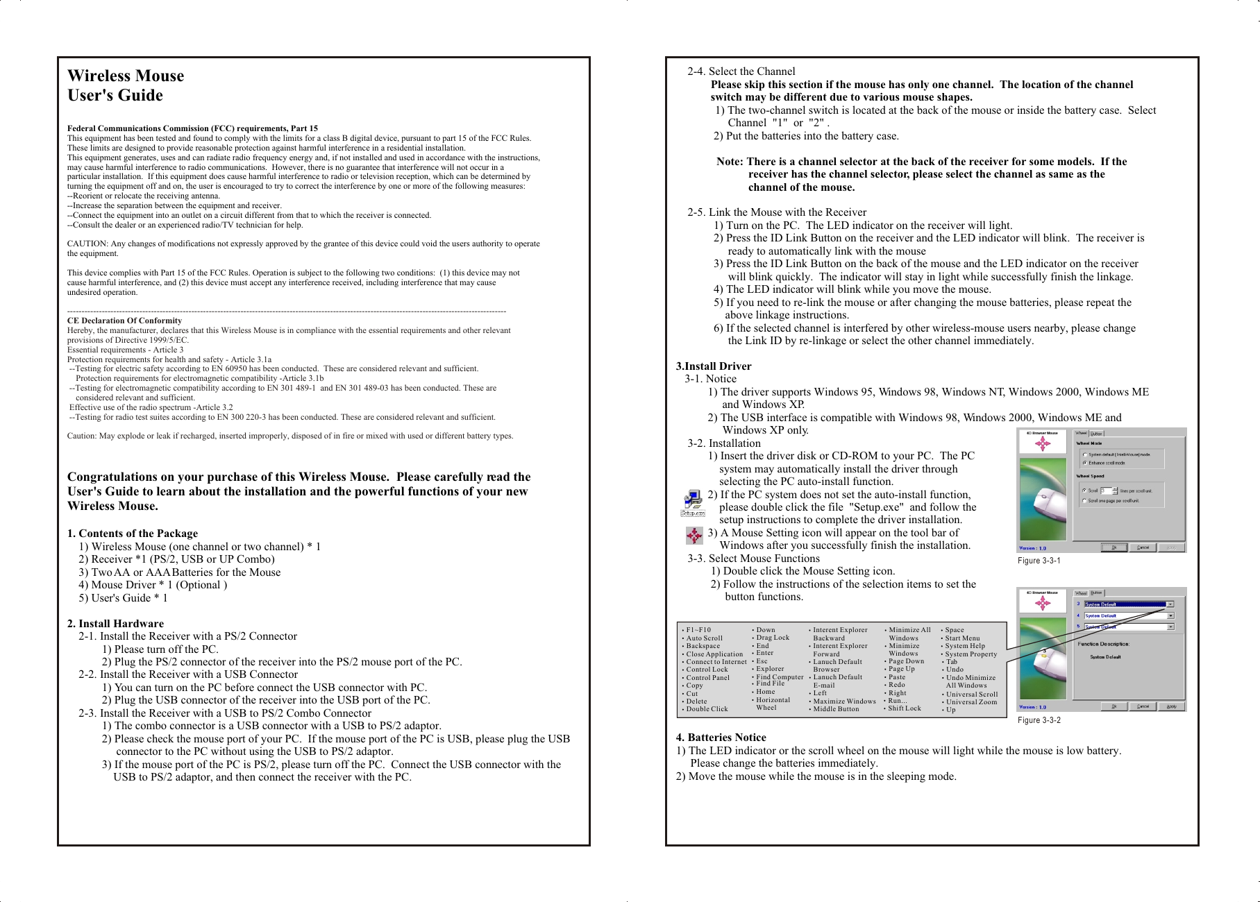 Wireless Mouse User&apos;s GuideFederal Communications Commission (FCC) requirements, Part 15This equipment has been tested and found to comply with the limits for a class B digital device, pursuant to part 15 of the FCC Rules.  These limits are designed to provide reasonable protection against harmful interference in a residential installation.This equipment generates, uses and can radiate radio frequency energy and, if not installed and used in accordance with the instructions, may cause harmful interference to radio communications.  However, there is no guarantee that interference will not occur in a particular installation.  If this equipment does cause harmful interference to radio or television reception, which can be determined by turning the equipment off and on, the user is encouraged to try to correct the interference by one or more of the following measures:--Reorient or relocate the receiving antenna.--Increase the separation between the equipment and receiver.--Connect the equipment into an outlet on a circuit different from that to which the receiver is connected.--Consult the dealer or an experienced radio/TV technician for help.CAUTION: Any changes of modifications not expressly approved by the grantee of this device could void the users authority to operate the equipment.This device complies with Part 15 of the FCC Rules. Operation is subject to the following two conditions:  (1) this device may not cause harmful interference, and (2) this device must accept any interference received, including interference that may cause undesired operation.Congratulations on your purchase of this Wireless Mouse.  Please carefully read the User&apos;s Guide to learn about the installation and the powerful functions of your new Wireless Mouse.1. Contents of the Package    1) Wireless Mouse (one channel or two channel) * 1    2) Receiver *1 (PS/2, USB or UP Combo)    3) Two AA or AAA Batteries for the Mouse    4) Mouse Driver * 1 (Optional )    5) User&apos;s Guide * 12. Install Hardware    2-1. Install the Receiver with a PS/2 Connector            1) Please turn off the PC.            2) Plug the PS/2 connector of the receiver into the PS/2 mouse port of the PC.    2-2. Install the Receiver with a USB Connector            1) You can turn on the PC before connect the USB connector with PC.            2) Plug the USB connector of the receiver into the USB port of the PC.    2-3. Install the Receiver with a USB to PS/2 Combo Connector            1) The combo connector is a USB connector with a USB to PS/2 adaptor.            2) Please check the mouse port of your PC.  If the mouse port of the PC is USB, please plug the USB                  connector to the PC without using the USB to PS/2 adaptor.            3) If the mouse port of the PC is PS/2, please turn off the PC.  Connect the USB connector with the                 USB to PS/2 adaptor, and then connect the receiver with the PC.--------------------------------------------------------------------------------------------------------------------------------------------------------CE Declaration Of ConformityHereby, the manufacturer, declares that this Wireless Mouse is in compliance with the essential requirements and other relevant provisions of Directive 1999/5/EC.Essential requirements - Article 3Protection requirements for health and safety - Article 3.1a --Testing for electric safety according to EN 60950 has been conducted.  These are considered relevant and sufficient.    Protection requirements for electromagnetic compatibility -Article 3.1b --Testing for electromagnetic compatibility according to EN 301 489-1  and EN 301 489-03 has been conducted. These are     considered relevant and sufficient. Effective use of the radio spectrum -Article 3.2 --Testing for radio test suites according to EN 300 220-3 has been conducted. These are considered relevant and sufficient.Caution: May explode or leak if recharged, inserted improperly, disposed of in fire or mixed with used or different battery types.    2-4. Select the Channel            Please skip this section if the mouse has only one channel.  The location of the channel             switch may be different due to various mouse shapes.                 1) The two-channel switch is located at the back of the mouse or inside the battery case.  Select                   Channel  &quot;1&quot;  or  &quot;2&quot; .             2) Put the batteries into the battery case.              Note: There is a channel selector at the back of the receiver for some models.  If the                          receiver has the channel selector, please select the channel as same as the                          channel of the mouse.    2-5. Link the Mouse with the Receiver             1) Turn on the PC.  The LED indicator on the receiver will light.             2) Press the ID Link Button on the receiver and the LED indicator will blink.  The receiver is                   ready to automatically link with the mouse              3) Press the ID Link Button on the back of the mouse and the LED indicator on the receiver                   will blink quickly.  The indicator will stay in light while successfully finish the linkage.             4) The LED indicator will blink while you move the mouse.             5) If you need to re-link the mouse or after changing the mouse batteries, please repeat the                  above linkage instructions.             6) If the selected channel is interfered by other wireless-mouse users nearby, please change                   the Link ID by re-linkage or select the other channel immediately.3.Install Driver   3-1. Notice           1) The driver supports Windows 95, Windows 98, Windows NT, Windows 2000, Windows ME                 and Windows XP.           2) The USB interface is compatible with Windows 98, Windows 2000, Windows ME and                 Windows XP only.    3-2. Installation           1) Insert the driver disk or CD-ROM to your PC.  The PC                system may automatically install the driver through                selecting the PC auto-install function.           2) If the PC system does not set the auto-install function,                please double click the file  &quot;Setup.exe&quot;  and follow the                setup instructions to complete the driver installation.           3) A Mouse Setting icon will appear on the tool bar of                 Windows after you successfully finish the installation.    3-3. Select Mouse Functions            1) Double click the Mouse Setting icon.            2) Follow the instructions of the selection items to set the                  button functions.4. Batteries Notice1) The LED indicator or the scroll wheel on the mouse will light while the mouse is low battery.       Please change the batteries immediately.2) Move the mouse while the mouse is in the sleeping mode.Wireless Mouse User&apos;s GuideFederal Communications Commission (FCC) requirements, Part 15This equipment has been tested and found to comply with the limits for a class B digital device, pursuant to part 15 of the FCC Rules.  These limits are designed to provide reasonable protection against harmful interference in a residential installation.This equipment generates, uses and can radiate radio frequency energy and, if not installed and used in accordance with the instructions, may cause harmful interference to radio communications.  However, there is no guarantee that interference will not occur in a particular installation.  If this equipment does cause harmful interference to radio or television reception, which can be determined by turning the equipment off and on, the user is encouraged to try to correct the interference by one or more of the following measures:--Reorient or relocate the receiving antenna.--Increase the separation between the equipment and receiver.--Connect the equipment into an outlet on a circuit different from that to which the receiver is connected.--Consult the dealer or an experienced radio/TV technician for help.CAUTION: Any changes of modifications not expressly approved by the grantee of this device could void the users authority to operate the equipment.This device complies with Part 15 of the FCC Rules. Operation is subject to the following two conditions:  (1) this device may not cause harmful interference, and (2) this device must accept any interference received, including interference that may cause undesired operation.Congratulations on your purchase of this Wireless Mouse.  Please carefully read the User&apos;s Guide to learn about the installation and the powerful functions of your new Wireless Mouse.1. Contents of the Package    1) Wireless Mouse (one channel or two channel) * 1    2) Receiver *1 (PS/2, USB or UP Combo)    3) Two AA or AAA Batteries for the Mouse    4) Mouse Driver * 1 (Optional )    5) User&apos;s Guide * 12. Install Hardware    2-1. Install the Receiver with a PS/2 Connector            1) Please turn off the PC.            2) Plug the PS/2 connector of the receiver into the PS/2 mouse port of the PC.    2-2. Install the Receiver with a USB Connector            1) You can turn on the PC before connect the USB connector with PC.            2) Plug the USB connector of the receiver into the USB port of the PC.    2-3. Install the Receiver with a USB to PS/2 Combo Connector            1) The combo connector is a USB connector with a USB to PS/2 adaptor.            2) Please check the mouse port of your PC.  If the mouse port of the PC is USB, please plug the USB                  connector to the PC without using the USB to PS/2 adaptor.            3) If the mouse port of the PC is PS/2, please turn off the PC.  Connect the USB connector with the                 USB to PS/2 adaptor, and then connect the receiver with the PC.--------------------------------------------------------------------------------------------------------------------------------------------------------CE Declaration Of ConformityHereby, the manufacturer, declares that this Wireless Mouse is in compliance with the essential requirements and other relevant provisions of Directive 1999/5/EC.Essential requirements - Article 3Protection requirements for health and safety - Article 3.1a --Testing for electric safety according to EN 60950 has been conducted.  These are considered relevant and sufficient.    Protection requirements for electromagnetic compatibility -Article 3.1b --Testing for electromagnetic compatibility according to EN 301 489-1  and EN 301 489-03 has been conducted. These are     considered relevant and sufficient. Effective use of the radio spectrum -Article 3.2 --Testing for radio test suites according to EN 300 220-3 has been conducted. These are considered relevant and sufficient.Caution: May explode or leak if recharged, inserted improperly, disposed of in fire or mixed with used or different battery types.    2-4. Select the Channel            Please skip this section if the mouse has only one channel.  The location of the channel             switch may be different due to various mouse shapes.                 1) The two-channel switch is located at the back of the mouse or inside the battery case.  Select                   Channel  &quot;1&quot;  or  &quot;2&quot; .             2) Put the batteries into the battery case.              Note: There is a channel selector at the back of the receiver for some models.  If the                          receiver has the channel selector, please select the channel as same as the                          channel of the mouse.    2-5. Link the Mouse with the Receiver             1) Turn on the PC.  The LED indicator on the receiver will light.             2) Press the ID Link Button on the receiver and the LED indicator will blink.  The receiver is                   ready to automatically link with the mouse              3) Press the ID Link Button on the back of the mouse and the LED indicator on the receiver                   will blink quickly.  The indicator will stay in light while successfully finish the linkage.             4) The LED indicator will blink while you move the mouse.             5) If you need to re-link the mouse or after changing the mouse batteries, please repeat the                  above linkage instructions.             6) If the selected channel is interfered by other wireless-mouse users nearby, please change                   the Link ID by re-linkage or select the other channel immediately.3.Install Driver   3-1. Notice           1) The driver supports Windows 95, Windows 98, Windows NT, Windows 2000, Windows ME                 and Windows XP.           2) The USB interface is compatible with Windows 98, Windows 2000, Windows ME and                 Windows XP only.    3-2. Installation           1) Insert the driver disk or CD-ROM to your PC.  The PC                system may automatically install the driver through                selecting the PC auto-install function.           2) If the PC system does not set the auto-install function,                please double click the file  &quot;Setup.exe&quot;  and follow the                setup instructions to complete the driver installation.           3) A Mouse Setting icon will appear on the tool bar of                 Windows after you successfully finish the installation.    3-3. Select Mouse Functions            1) Double click the Mouse Setting icon.            2) Follow the instructions of the selection items to set the                  button functions.4. Batteries Notice1) The LED indicator or the scroll wheel on the mouse will light while the mouse is low battery.       Please change the batteries immediately.2) Move the mouse while the mouse is in the sleeping mode.F1~F10Auto ScrollBackspaceClose ApplicationConnect to InternetControl LockControl PanelCopyCutDeleteDouble ClickDownDrag LockEndEnterEscExplorerFind ComputerFind FileHomeHorizontal     WheelInterent Explorer    BackwardInterent Explorer    ForwardLanuch Default    BrowserLanuch Default    E-mailLeftMaximize WindowsMiddle ButtonMinimize All    WindowsMinimize     WindowsPage DownPage UpPasteRedoRightRun...Shift LockSpaceStart Menu System HelpSystem Property Tab Undo Undo Minimize     All Windows Universal Scroll Universal Zoom UpFigure 3-3-1 Figure 3-3-2