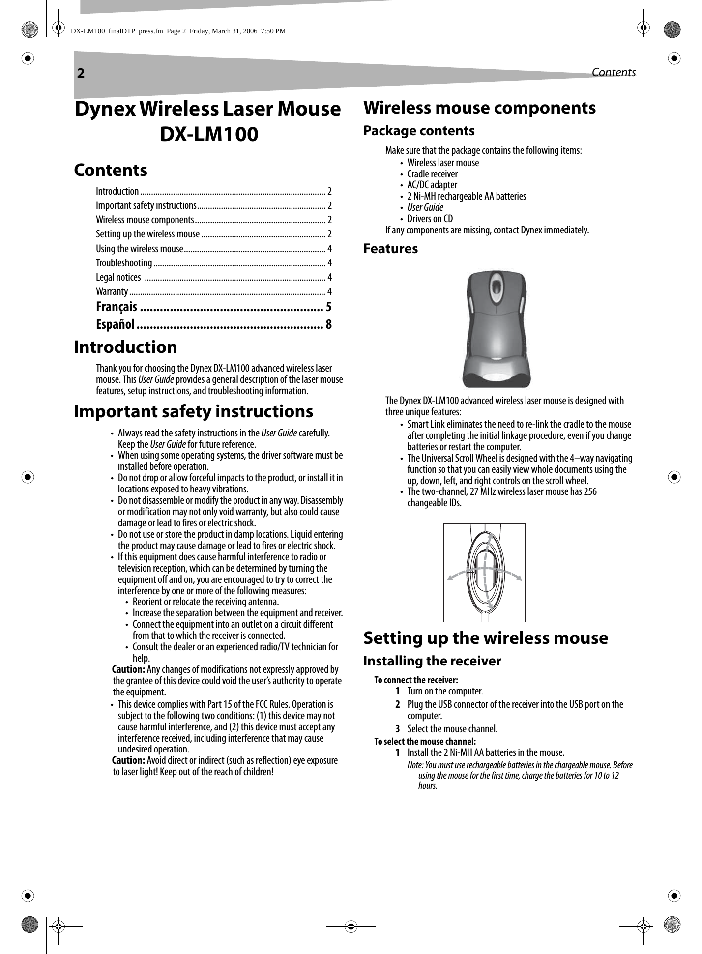 2ContentsDynex Wireless Laser Mouse DX-LM100ContentsIntroduction..................................................................................... 2Important safety instructions........................................................... 2Wireless mouse components............................................................ 2Setting up the wireless mouse ......................................................... 2Using the wireless mouse................................................................. 4Troubleshooting............................................................................... 4Legal notices  ................................................................................... 4Warranty.......................................................................................... 4Français ....................................................... 5Español........................................................ 8IntroductionThank you for choosing the Dynex DX-LM100 advanced wireless laser mouse. This User Guide provides a general description of the laser mouse features, setup instructions, and troubleshooting information.Important safety instructions• Always read the safety instructions in the User Guide carefully. Keep the User Guide for future reference.• When using some operating systems, the driver software must be installed before operation.• Do not drop or allow forceful impacts to the product, or install it in locations exposed to heavy vibrations.• Do not disassemble or modify the product in any way. Disassembly or modification may not only void warranty, but also could cause damage or lead to fires or electric shock. • Do not use or store the product in damp locations. Liquid entering the product may cause damage or lead to fires or electric shock. • If this equipment does cause harmful interference to radio or television reception, which can be determined by turning the equipment off and on, you are encouraged to try to correct the interference by one or more of the following measures:• Reorient or relocate the receiving antenna.• Increase the separation between the equipment and receiver.• Connect the equipment into an outlet on a circuit different from that to which the receiver is connected.• Consult the dealer or an experienced radio/TV technician for help.Caution: Any changes of modifications not expressly approved by the grantee of this device could void the user’s authority to operate the equipment.• This device complies with Part 15 of the FCC Rules. Operation is subject to the following two conditions: (1) this device may not cause harmful interference, and (2) this device must accept any interference received, including interference that may cause undesired operation.Caution: Avoid direct or indirect (such as reflection) eye exposure to laser light! Keep out of the reach of children!Wireless mouse componentsPackage contentsMake sure that the package contains the following items:•Wireless laser mouse• Cradle receiver• AC/DC adapter• 2 Ni-MH rechargeable AA batteries•User Guide•Drivers on CDIf any components are missing, contact Dynex immediately.FeaturesThe Dynex DX-LM100 advanced wireless laser mouse is designed with three unique features:• Smart Link eliminates the need to re-link the cradle to the mouse after completing the initial linkage procedure, even if you change batteries or restart the computer.• The Universal Scroll Wheel is designed with the 4–way navigating function so that you can easily view whole documents using the up, down, left, and right controls on the scroll wheel.• The two-channel, 27 MHz wireless laser mouse has 256 changeable IDs.Setting up the wireless mouseInstalling the receiverTo connect the receiver:1Turn on the computer. 2Plug the USB connector of the receiver into the USB port on the computer.3Select the mouse channel.To select the mouse channel:1Install the 2 Ni-MH AA batteries in the mouse.Note: You must use rechargeable batteries in the chargeable mouse. Before using the mouse for the first time, charge the batteries for 10 to 12 hours.DX-LM100_finalDTP_press.fm  Page 2  Friday, March 31, 2006  7:50 PM