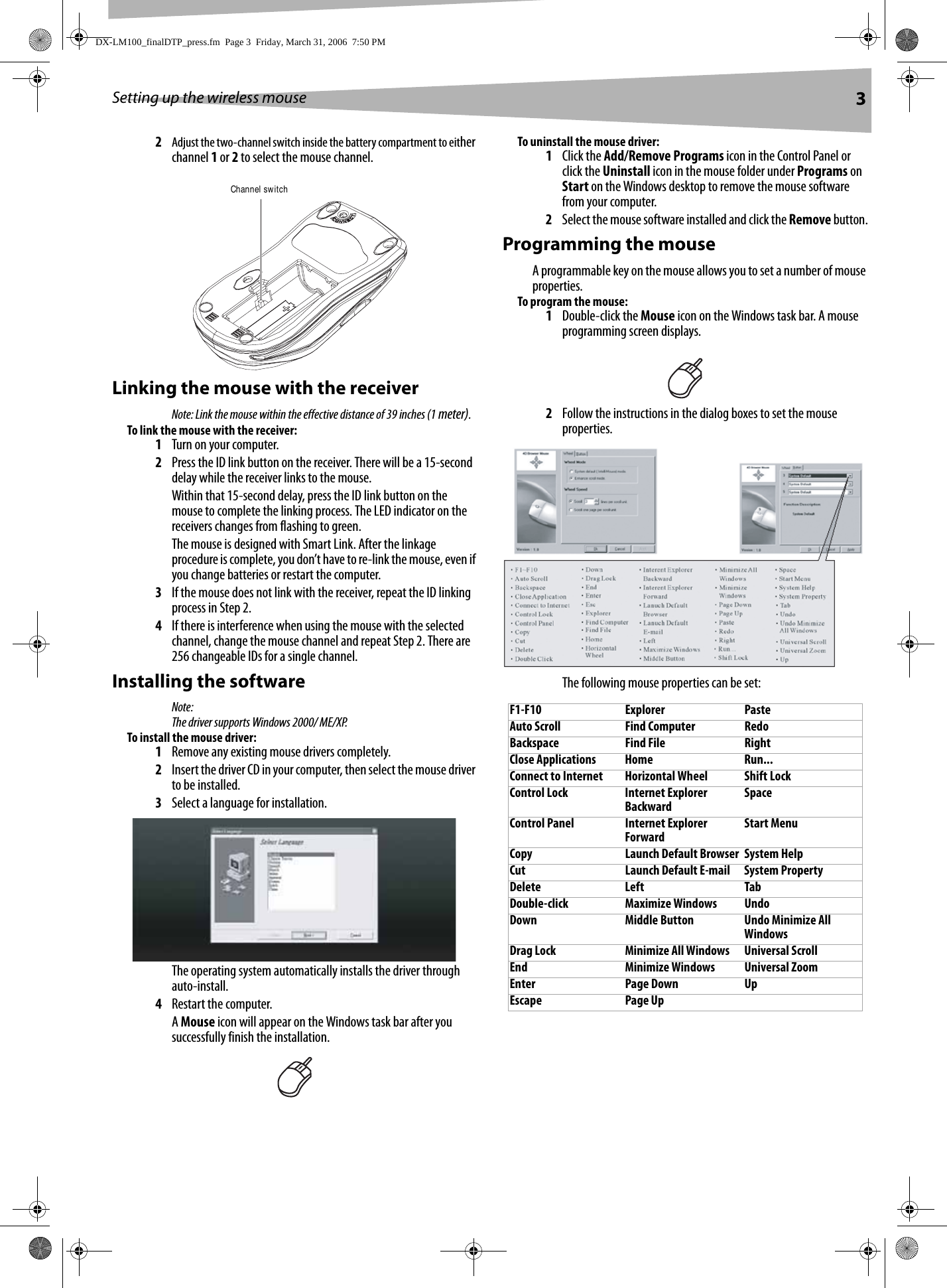 Setting up the wireless mouse 32Adjust the two-channel switch inside the battery compartment to either channel 1 or 2 to select the mouse channel.Linking the mouse with the receiverNote: Link the mouse within the effective distance of 39 inches (1 meter).To link the mouse with the receiver:1Turn on your computer.2Press the ID link button on the receiver. There will be a 15-second delay while the receiver links to the mouse. Within that 15-second delay, press the ID link button on the mouse to complete the linking process. The LED indicator on the receivers changes from flashing to green.The mouse is designed with Smart Link. After the linkage procedure is complete, you don’t have to re-link the mouse, even if you change batteries or restart the computer.3If the mouse does not link with the receiver, repeat the ID linking process in Step 2.4If there is interference when using the mouse with the selected channel, change the mouse channel and repeat Step 2. There are 256 changeable IDs for a single channel.Installing the softwareNote:The driver supports Windows 2000/ ME/XP. To install the mouse driver:1Remove any existing mouse drivers completely.2Insert the driver CD in your computer, then select the mouse driver to be installed.3Select a language for installation.The operating system automatically installs the driver through auto-install.4Restart the computer. A Mouse icon will appear on the Windows task bar after you successfully finish the installation.To uninstall the mouse driver:1Click the Add/Remove Programs icon in the Control Panel or click the Uninstall icon in the mouse folder under Programs on Start on the Windows desktop to remove the mouse software from your computer. 2Select the mouse software installed and click the Remove button.Programming the mouseA programmable key on the mouse allows you to set a number of mouse properties.To program the mouse:1Double-click the Mouse icon on the Windows task bar. A mouse programming screen displays.2Follow the instructions in the dialog boxes to set the mouse properties.The following mouse properties can be set:Channel switchF1-F10 Explorer PasteAuto Scroll Find Computer RedoBackspace Find File RightClose Applications Home Run...Connect to Internet Horizontal Wheel Shift LockControl Lock Internet Explorer Backward SpaceControl Panel Internet Explorer Forward Start MenuCopy Launch Default Browser System HelpCut Launch Default E-mail System PropertyDelete Left TabDouble-click Maximize Windows UndoDown Middle Button Undo Minimize All WindowsDrag Lock Minimize All Windows Universal ScrollEnd Minimize Windows Universal ZoomEnter Page Down UpEscape Page UpDX-LM100_finalDTP_press.fm  Page 3  Friday, March 31, 2006  7:50 PM