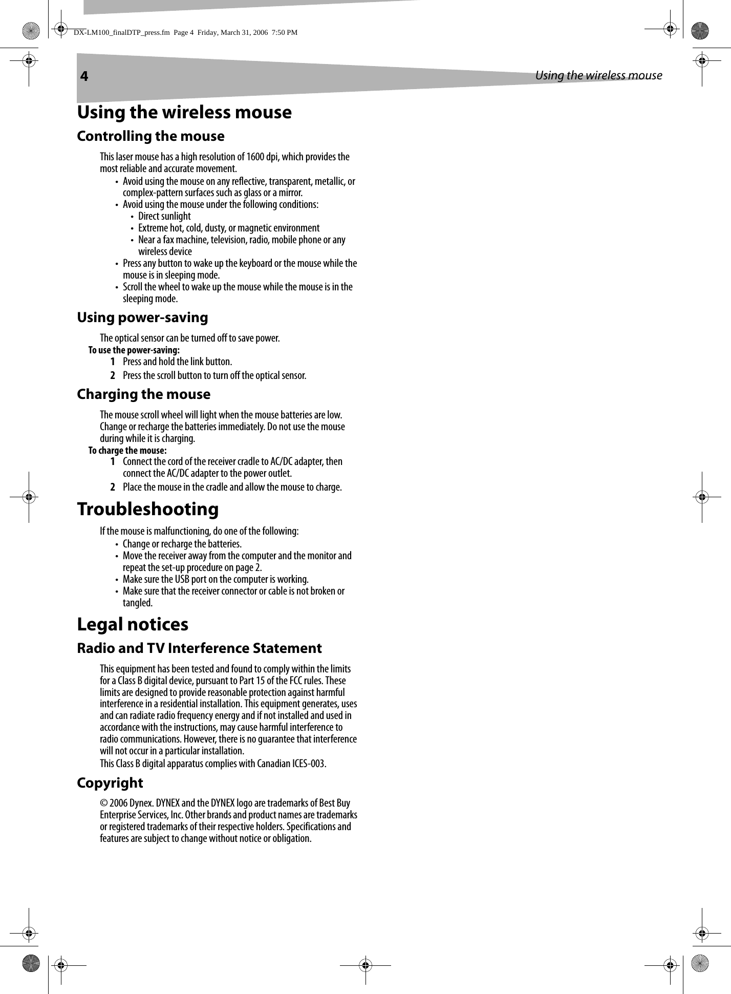 4Using the wireless mouseUsing the wireless mouseControlling the mouseThis laser mouse has a high resolution of 1600 dpi, which provides the most reliable and accurate movement. • Avoid using the mouse on any reflective, transparent, metallic, or complex-pattern surfaces such as glass or a mirror.• Avoid using the mouse under the following conditions:• Direct sunlight• Extreme hot, cold, dusty, or magnetic environment• Near a fax machine, television, radio, mobile phone or any wireless device• Press any button to wake up the keyboard or the mouse while the mouse is in sleeping mode.• Scroll the wheel to wake up the mouse while the mouse is in the sleeping mode.Using power-savingThe optical sensor can be turned off to save power.To use the power-saving: 1Press and hold the link button.2Press the scroll button to turn off the optical sensor.Charging the mouseThe mouse scroll wheel will light when the mouse batteries are low. Change or recharge the batteries immediately. Do not use the mouse during while it is charging.To charge the mouse:1Connect the cord of the receiver cradle to AC/DC adapter, then connect the AC/DC adapter to the power outlet.2Place the mouse in the cradle and allow the mouse to charge.TroubleshootingIf the mouse is malfunctioning, do one of the following:• Change or recharge the batteries.• Move the receiver away from the computer and the monitor and repeat the set-up procedure on page 2.• Make sure the USB port on the computer is working.• Make sure that the receiver connector or cable is not broken or tangled.Legal noticesRadio and TV Interference StatementThis equipment has been tested and found to comply within the limits for a Class B digital device, pursuant to Part 15 of the FCC rules. These limits are designed to provide reasonable protection against harmful interference in a residential installation. This equipment generates, uses and can radiate radio frequency energy and if not installed and used in accordance with the instructions, may cause harmful interference to radio communications. However, there is no guarantee that interference will not occur in a particular installation.This Class B digital apparatus complies with Canadian ICES-003.Copyright© 2006 Dynex. DYNEX and the DYNEX logo are trademarks of Best Buy Enterprise Services, Inc. Other brands and product names are trademarks or registered trademarks of their respective holders. Specifications and features are subject to change without notice or obligation.DX-LM100_finalDTP_press.fm  Page 4  Friday, March 31, 2006  7:50 PM