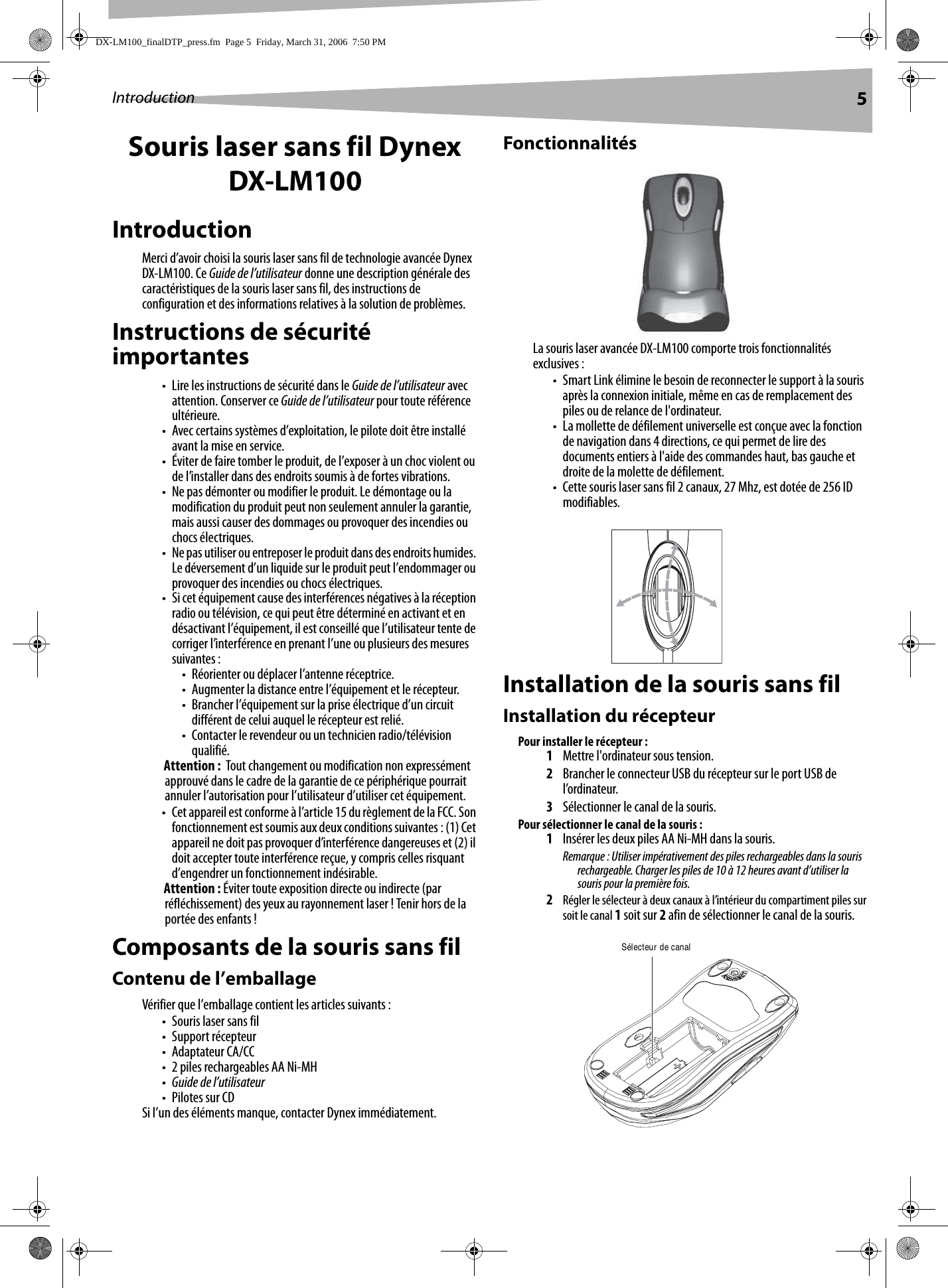 Introduction 5Souris laser sans fil Dynex DX-LM100IntroductionMerci d’avoir choisi la souris laser sans fil de technologie avancée Dynex DX-LM100. Ce Guide de l’utilisateur donne une description générale des caractéristiques de la souris laser sans fil, des instructions de configuration et des informations relatives à la solution de problèmes.Instructions de sécurité importantes• Lire les instructions de sécurité dans le Guide de l’utilisateur avec attention. Conserver ce Guide de l’utilisateur pour toute référence ultérieure.• Avec certains systèmes d’exploitation, le pilote doit être installé avant la mise en service.• Éviter de faire tomber le produit, de l’exposer à un choc violent ou de l’installer dans des endroits soumis à de fortes vibrations.• Ne pas démonter ou modifier le produit. Le démontage ou la modification du produit peut non seulement annuler la garantie, mais aussi causer des dommages ou provoquer des incendies ou chocs électriques. • Ne pas utiliser ou entreposer le produit dans des endroits humides. Le déversement d’un liquide sur le produit peut l’endommager ou provoquer des incendies ou chocs électriques. • Si cet équipement cause des interférences négatives à la réception radio ou télévision, ce qui peut être déterminé en activant et en désactivant l’équipement, il est conseillé que l’utilisateur tente de corriger l’interférence en prenant l’une ou plusieurs des mesures suivantes :• Réorienter ou déplacer l’antenne réceptrice.• Augmenter la distance entre l’équipement et le récepteur.• Brancher l’équipement sur la prise électrique d’un circuit différent de celui auquel le récepteur est relié.• Contacter le revendeur ou un technicien radio/télévision qualifié.Attention :  Tout changement ou modification non expressément approuvé dans le cadre de la garantie de ce périphérique pourrait annuler l’autorisation pour l’utilisateur d’utiliser cet équipement.• Cet appareil est conforme à l’article 15 du règlement de la FCC. Son fonctionnement est soumis aux deux conditions suivantes : (1) Cet appareil ne doit pas provoquer d’interférence dangereuses et (2) il doit accepter toute interférence reçue, y compris celles risquant d’engendrer un fonctionnement indésirable.Attention : Éviter toute exposition directe ou indirecte (par réfléchissement) des yeux au rayonnement laser ! Tenir hors de la portée des enfants !Composants de la souris sans filContenu de l’emballageVérifier que l’emballage contient les articles suivants :• Souris laser sans fil•Support récepteur• Adaptateur CA/CC• 2 piles rechargeables AA Ni-MH•Guide de l’utilisateur•Pilotes sur CDSi l’un des éléments manque, contacter Dynex immédiatement.FonctionnalitésLa souris laser avancée DX-LM100 comporte trois fonctionnalités exclusives :• Smart Link élimine le besoin de reconnecter le support à la souris après la connexion initiale, même en cas de remplacement des piles ou de relance de l&apos;ordinateur.• La mollette de défilement universelle est conçue avec la fonction de navigation dans 4 directions, ce qui permet de lire des documents entiers à l&apos;aide des commandes haut, bas gauche et droite de la molette de défilement.• Cette souris laser sans fil 2 canaux, 27 Mhz, est dotée de 256 ID modifiables.Installation de la souris sans filInstallation du récepteurPour installer le récepteur :1Mettre l&apos;ordinateur sous tension. 2Brancher le connecteur USB du récepteur sur le port USB de l’ordinateur.3Sélectionner le canal de la souris.Pour sélectionner le canal de la souris :1Insérer les deux piles AA Ni-MH dans la souris.Remarque : Utiliser impérativement des piles rechargeables dans la souris rechargeable. Charger les piles de 10 à 12 heures avant d’utiliser la souris pour la première fois.2Régler le sélecteur à deux canaux à l’intérieur du compartiment piles sur soit le canal 1 soit sur 2 afin de sélectionner le canal de la souris.Sélecteur de canalDX-LM100_finalDTP_press.fm  Page 5  Friday, March 31, 2006  7:50 PM