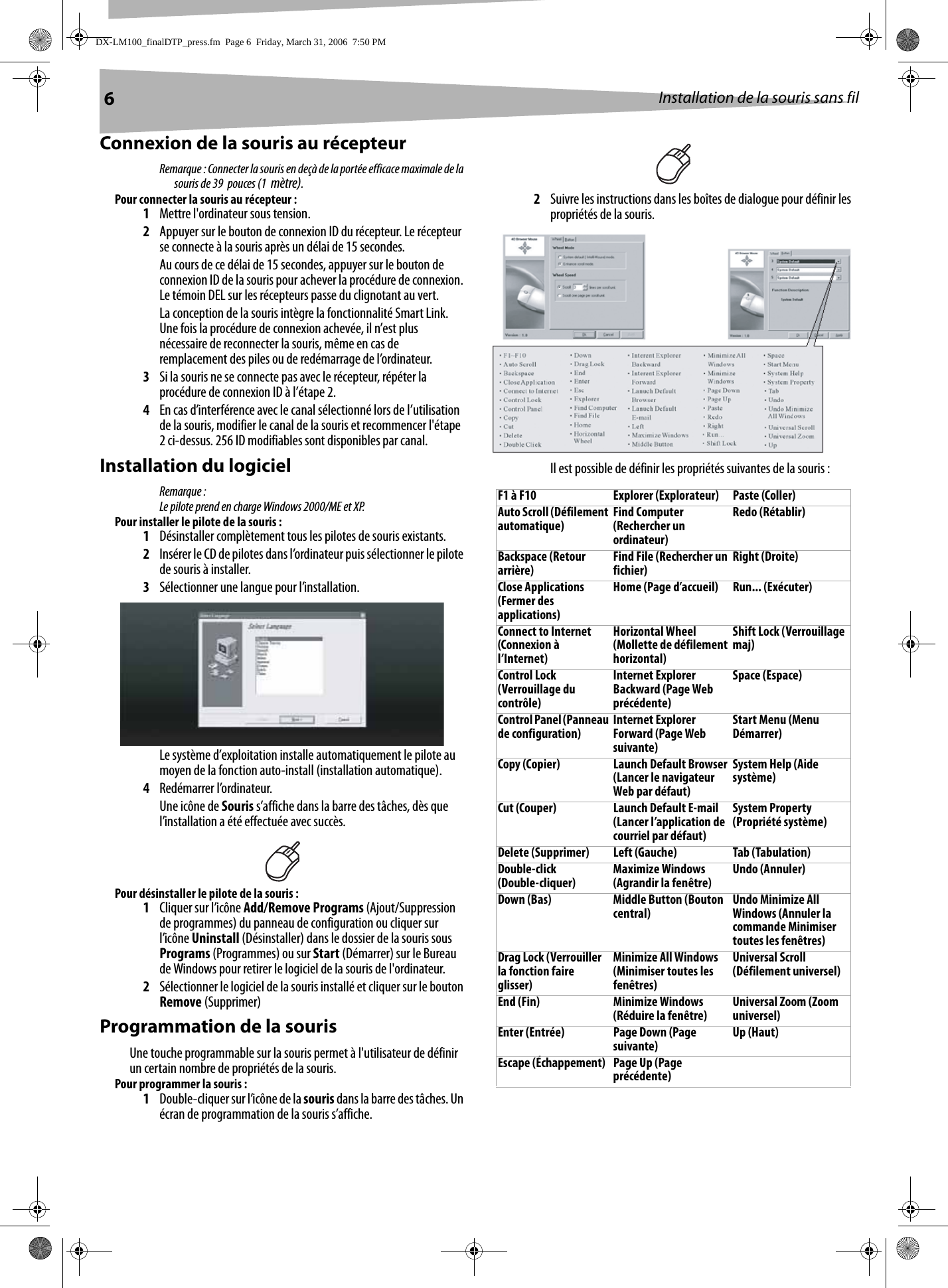 6Installation de la souris sans filConnexion de la souris au récepteurRemarque : Connecter la souris en deçà de la portée efficace maximale de la souris de 39  pouces (1  mètre).Pour connecter la souris au récepteur :1Mettre l&apos;ordinateur sous tension.2Appuyer sur le bouton de connexion ID du récepteur. Le récepteur se connecte à la souris après un délai de 15 secondes. Au cours de ce délai de 15 secondes, appuyer sur le bouton de connexion ID de la souris pour achever la procédure de connexion. Le témoin DEL sur les récepteurs passe du clignotant au vert.La conception de la souris intègre la fonctionnalité Smart Link. Une fois la procédure de connexion achevée, il n’est plus nécessaire de reconnecter la souris, même en cas de remplacement des piles ou de redémarrage de l’ordinateur.3Si la souris ne se connecte pas avec le récepteur, répéter la procédure de connexion ID à l’étape 2.4En cas d’interférence avec le canal sélectionné lors de l’utilisation de la souris, modifier le canal de la souris et recommencer l&apos;étape 2 ci-dessus. 256 ID modifiables sont disponibles par canal.Installation du logicielRemarque :Le pilote prend en charge Windows 2000/ME et XP. Pour installer le pilote de la souris :1Désinstaller complètement tous les pilotes de souris existants.2Insérer le CD de pilotes dans l’ordinateur puis sélectionner le pilote de souris à installer.3Sélectionner une langue pour l’installation.Le système d’exploitation installe automatiquement le pilote au moyen de la fonction auto-install (installation automatique).4Redémarrer l’ordinateur. Une icône de Souris s’affiche dans la barre des tâches, dès que l’installation a été effectuée avec succès.Pour désinstaller le pilote de la souris :1Cliquer sur l’icône Add/Remove Programs (Ajout/Suppression de programmes) du panneau de configuration ou cliquer sur l’icône Uninstall (Désinstaller) dans le dossier de la souris sous Programs (Programmes) ou sur Start (Démarrer) sur le Bureau de Windows pour retirer le logiciel de la souris de l&apos;ordinateur. 2Sélectionner le logiciel de la souris installé et cliquer sur le bouton Remove (Supprimer)Programmation de la sourisUne touche programmable sur la souris permet à l&apos;utilisateur de définir un certain nombre de propriétés de la souris.Pour programmer la souris :1Double-cliquer sur l’icône de la souris dans la barre des tâches. Un écran de programmation de la souris s’affiche.2Suivre les instructions dans les boîtes de dialogue pour définir les propriétés de la souris.Il est possible de définir les propriétés suivantes de la souris :F1 à F10 Explorer (Explorateur) Paste (Coller)Auto Scroll (Défilement automatique) Find Computer (Rechercher un ordinateur)Redo (Rétablir)Backspace (Retour arrière) Find File (Rechercher un fichier) Right (Droite)Close Applications (Fermer des applications)Home (Page d’accueil) Run... (Exécuter)Connect to Internet (Connexion à l’Internet)Horizontal Wheel (Mollette de défilement horizontal)Shift Lock (Verrouillage maj)Control Lock (Verrouillage du contrôle)Internet Explorer Backward (Page Web précédente)Space (Espace)Control Panel (Panneau de configuration) Internet Explorer Forward (Page Web suivante)Start Menu (Menu Démarrer)Copy (Copier) Launch Default Browser (Lancer le navigateur Web par défaut)System Help (Aide système)Cut (Couper) Launch Default E-mail (Lancer l’application de courriel par défaut)System Property (Propriété système)Delete (Supprimer) Left (Gauche) Tab (Tabulation)Double-click (Double-cliquer) Maximize Windows (Agrandir la fenêtre) Undo (Annuler)Down (Bas) Middle Button (Bouton central) Undo Minimize All Windows (Annuler la commande Minimiser toutes les fenêtres)Drag Lock (Verrouiller la fonction faire glisser)Minimize All Windows (Minimiser toutes les fenêtres)Universal Scroll (Défilement universel)End (Fin) Minimize Windows (Réduire la fenêtre) Universal Zoom (Zoom universel)Enter (Entrée) Page Down (Page suivante) Up (Haut)Escape (Échappement) Page Up (Page précédente)DX-LM100_finalDTP_press.fm  Page 6  Friday, March 31, 2006  7:50 PM