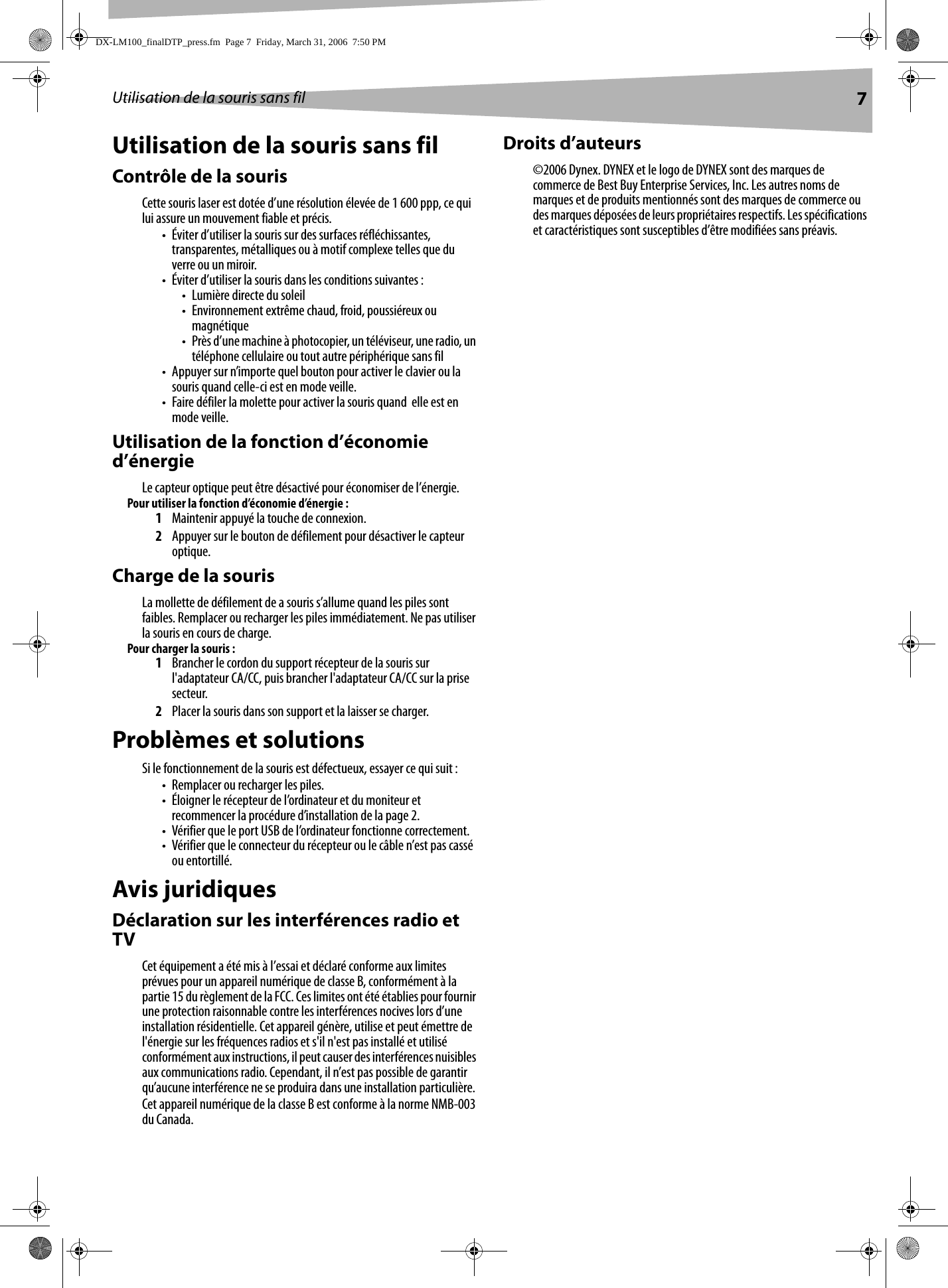 Utilisation de la souris sans fil 7Utilisation de la souris sans filContrôle de la sourisCette souris laser est dotée d’une résolution élevée de 1 600 ppp, ce qui lui assure un mouvement fiable et précis. • Éviter d’utiliser la souris sur des surfaces réfléchissantes, transparentes, métalliques ou à motif complexe telles que du verre ou un miroir.• Éviter d’utiliser la souris dans les conditions suivantes :• Lumière directe du soleil• Environnement extrême chaud, froid, poussiéreux ou magnétique• Près d’une machine à photocopier, un téléviseur, une radio, un téléphone cellulaire ou tout autre périphérique sans fil• Appuyer sur n’importe quel bouton pour activer le clavier ou la souris quand celle-ci est en mode veille.• Faire défiler la molette pour activer la souris quand  elle est en mode veille.Utilisation de la fonction d’économie d’énergieLe capteur optique peut être désactivé pour économiser de l’énergie.Pour utiliser la fonction d’économie d’énergie : 1Maintenir appuyé la touche de connexion.2Appuyer sur le bouton de défilement pour désactiver le capteur optique.Charge de la sourisLa mollette de défilement de a souris s’allume quand les piles sont faibles. Remplacer ou recharger les piles immédiatement. Ne pas utiliser la souris en cours de charge.Pour charger la souris :1Brancher le cordon du support récepteur de la souris sur l&apos;adaptateur CA/CC, puis brancher l&apos;adaptateur CA/CC sur la prise secteur.2Placer la souris dans son support et la laisser se charger.Problèmes et solutionsSi le fonctionnement de la souris est défectueux, essayer ce qui suit :• Remplacer ou recharger les piles.• Éloigner le récepteur de l’ordinateur et du moniteur et recommencer la procédure d’installation de la page 2.• Vérifier que le port USB de l’ordinateur fonctionne correctement.• Vérifier que le connecteur du récepteur ou le câble n’est pas cassé ou entortillé.Avis juridiquesDéclaration sur les interférences radio et TVCet équipement a été mis à l’essai et déclaré conforme aux limites prévues pour un appareil numérique de classe B, conformément à la partie 15 du règlement de la FCC. Ces limites ont été établies pour fournir une protection raisonnable contre les interférences nocives lors d’une installation résidentielle. Cet appareil génère, utilise et peut émettre de l&apos;énergie sur les fréquences radios et s&apos;il n&apos;est pas installé et utilisé conformément aux instructions, il peut causer des interférences nuisibles aux communications radio. Cependant, il n’est pas possible de garantir qu’aucune interférence ne se produira dans une installation particulière.Cet appareil numérique de la classe B est conforme à la norme NMB-003 du Canada.Droits d’auteurs©2006 Dynex. DYNEX et le logo de DYNEX sont des marques de commerce de Best Buy Enterprise Services, Inc. Les autres noms de marques et de produits mentionnés sont des marques de commerce ou des marques déposées de leurs propriétaires respectifs. Les spécifications et caractéristiques sont susceptibles d’être modifiées sans préavis.DX-LM100_finalDTP_press.fm  Page 7  Friday, March 31, 2006  7:50 PM