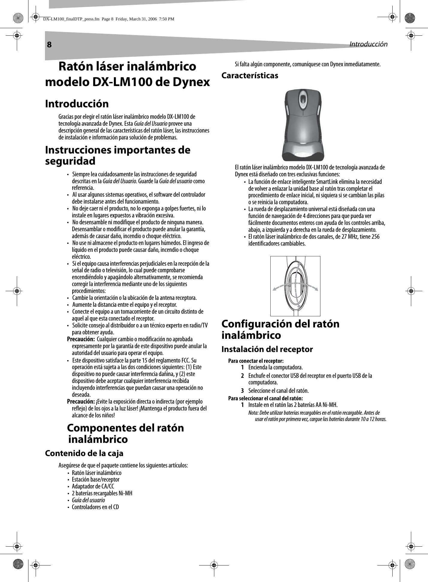 8IntroducciónRatón láser inalámbrico modelo DX-LM100 de DynexIntroducciónGracias por elegir el ratón láser inalámbrico modelo DX-LM100 de tecnología avanzada de Dynex. Esta Guía del Usuario provee una descripción general de las características del ratón láser, las instrucciones de instalación e información para solución de problemas.Instrucciones importantes de seguridad• Siempre lea cuidadosamente las instrucciones de seguridad descritas en la Guía del Usuario. Guarde la Guía del usuario como referencia.• Al usar algunos sistemas operativos, el software del controlador debe instalarse antes del funcionamiento.• No deje caer ni el producto, no lo exponga a golpes fuertes, ni lo instale en lugares expuestos a vibración excesiva.• No desensamble ni modifique el producto de ninguna manera. Desensamblar o modificar el producto puede anular la garantía, además de causar daño, incendio o choque eléctrico. • No use ni almacene el producto en lugares húmedos. El ingreso de líquido en el producto puede causar daño, incendio o choque eléctrico. • Si el equipo causa interferencias perjudiciales en la recepción de la señal de radio o televisión, lo cual puede comprobarse encendiéndolo y apagándolo alternativamente, se recomienda corregir la interferencia mediante uno de los siguientes procedimientos:• Cambie la orientación o la ubicación de la antena receptora.• Aumente la distancia entre el equipo y el receptor.• Conecte el equipo a un tomacorriente de un circuito distinto de aquel al que esta conectado el receptor.• Solicite consejo al distribuidor o a un técnico experto en radio/TV para obtener ayuda.Precaución:  Cualquier cambio o modificación no aprobada expresamente por la garantía de este dispositivo puede anular la autoridad del usuario para operar el equipo.• Este dispositivo satisface la parte 15 del reglamento FCC. Su operación está sujeta a las dos condiciones siguientes: (1) Este dispositivo no puede causar interferencia dañina, y (2) este dispositivo debe aceptar cualquier interferencia recibida incluyendo interferencias que puedan causar una operación no deseada.Precaución: ¡Evite la exposición directa o indirecta (por ejemplo reflejo) de los ojos a la luz láser! ¡Mantenga el producto fuera del alcance de los niños!Componentes del ratón inalámbricoContenido de la cajaAsegúrese de que el paquete contiene los siguientes artículos:• Ratón láser inalámbrico• Estación base/receptor• Adaptador de CA/CC• 2 baterías recargables Ni-MH•Guía del usuario• Controladores en el CDSi falta algún componente, comuníquese con Dynex inmediatamente.CaracterísticasEl ratón láser inalámbrico modelo DX-LM100 de tecnología avanzada de Dynex está diseñado con tres exclusivas funciones:• La función de enlace inteligente SmartLink elimina la necesidad de volver a enlazar la unidad base al ratón tras completar el procedimiento de enlace inicial, ni siquiera si se cambian las pilas o se reinicia la computadora.• La rueda de desplazamiento universal está diseñada con una función de navegación de 4 direcciones para que pueda ver fácilmente documentos enteros con ayuda de los controles arriba, abajo, a izquierda y a derecha en la rueda de desplazamiento.• El ratón láser inalámbrico de dos canales, de 27 MHz, tiene 256 identificadores cambiables.Configuración del ratón inalámbrico Instalación del receptorPara conectar el receptor:1Encienda la computadora. 2Enchufe el conector USB del receptor en el puerto USB de la computadora.3Seleccione el canal del ratón.Para seleccionar el canal del ratón:1Instale en el ratón las 2 baterías AA Ni-MH.Nota: Debe utilizar baterías recargables en el ratón recargable. Antes de usar el ratón por primera vez, cargue las baterías durante 10 a 12 horas.DX-LM100_finalDTP_press.fm  Page 8  Friday, March 31, 2006  7:50 PM