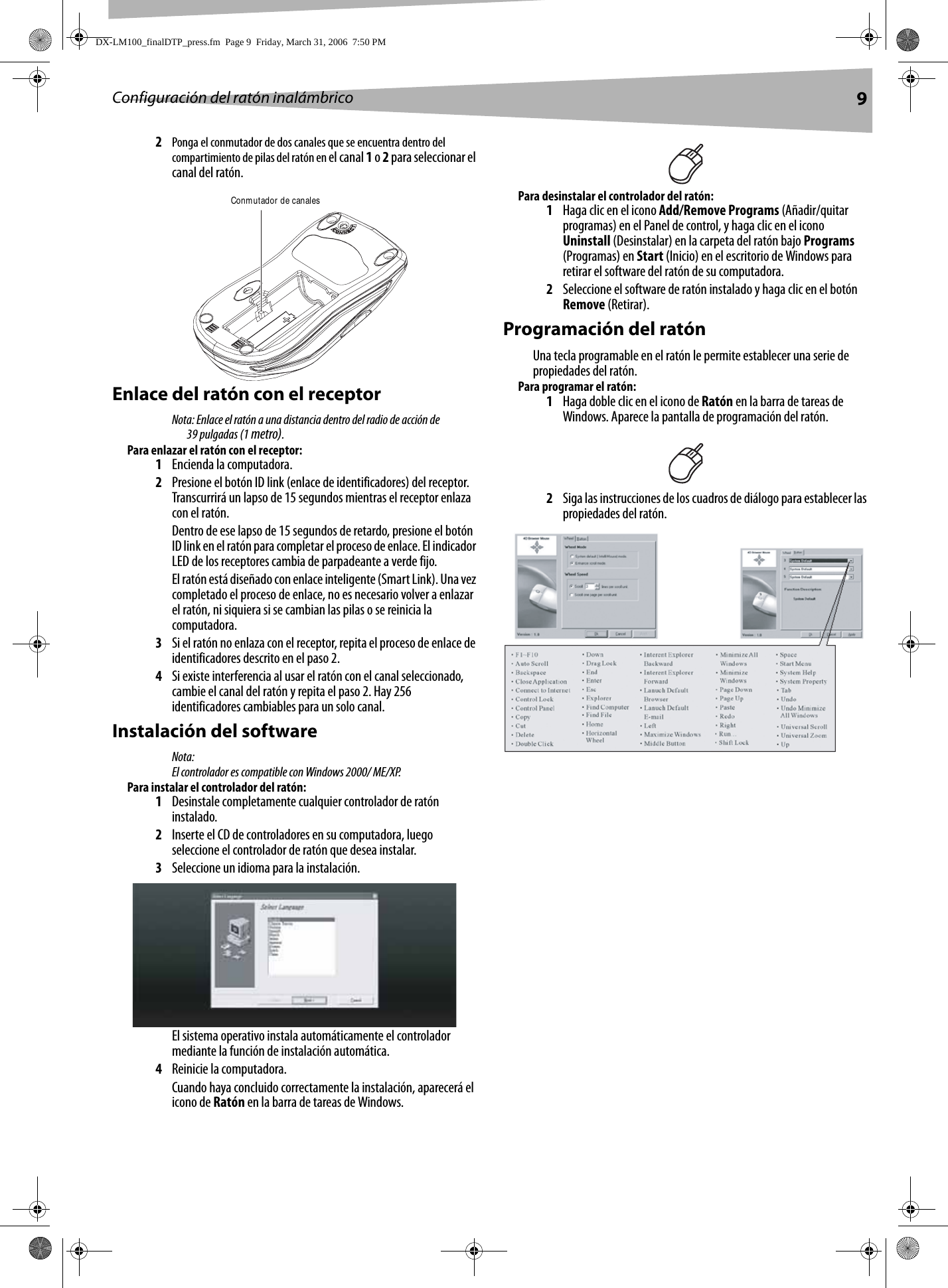 Configuración del ratón inalámbrico 92Ponga el conmutador de dos canales que se encuentra dentro del compartimiento de pilas del ratón en el canal 1 o 2 para seleccionar el canal del ratón.Enlace del ratón con el receptorNota: Enlace el ratón a una distancia dentro del radio de acción de 39 pulgadas (1 metro).Para enlazar el ratón con el receptor:1Encienda la computadora.2Presione el botón ID link (enlace de identificadores) del receptor. Transcurrirá un lapso de 15 segundos mientras el receptor enlaza con el ratón. Dentro de ese lapso de 15 segundos de retardo, presione el botón ID link en el ratón para completar el proceso de enlace. El indicador LED de los receptores cambia de parpadeante a verde fijo.El ratón está diseñado con enlace inteligente (Smart Link). Una vez completado el proceso de enlace, no es necesario volver a enlazar el ratón, ni siquiera si se cambian las pilas o se reinicia la computadora.3Si el ratón no enlaza con el receptor, repita el proceso de enlace de identificadores descrito en el paso 2.4Si existe interferencia al usar el ratón con el canal seleccionado, cambie el canal del ratón y repita el paso 2. Hay 256 identificadores cambiables para un solo canal.Instalación del softwareNota:El controlador es compatible con Windows 2000/ ME/XP. Para instalar el controlador del ratón:1Desinstale completamente cualquier controlador de ratón instalado.2Inserte el CD de controladores en su computadora, luego seleccione el controlador de ratón que desea instalar.3Seleccione un idioma para la instalación.El sistema operativo instala automáticamente el controlador mediante la función de instalación automática. 4Reinicie la computadora. Cuando haya concluido correctamente la instalación, aparecerá el icono de Ratón en la barra de tareas de Windows.Para desinstalar el controlador del ratón:1Haga clic en el icono Add/Remove Programs (Añadir/quitar programas) en el Panel de control, y haga clic en el icono Uninstall (Desinstalar) en la carpeta del ratón bajo Programs (Programas) en Start (Inicio) en el escritorio de Windows para retirar el software del ratón de su computadora.  2Seleccione el software de ratón instalado y haga clic en el botón Remove (Retirar).Programación del ratónUna tecla programable en el ratón le permite establecer una serie de propiedades del ratón. Para programar el ratón:1Haga doble clic en el icono de Ratón en la barra de tareas de Windows. Aparece la pantalla de programación del ratón.2Siga las instrucciones de los cuadros de diálogo para establecer las propiedades del ratón.Conmutador de canalesDX-LM100_finalDTP_press.fm  Page 9  Friday, March 31, 2006  7:50 PM