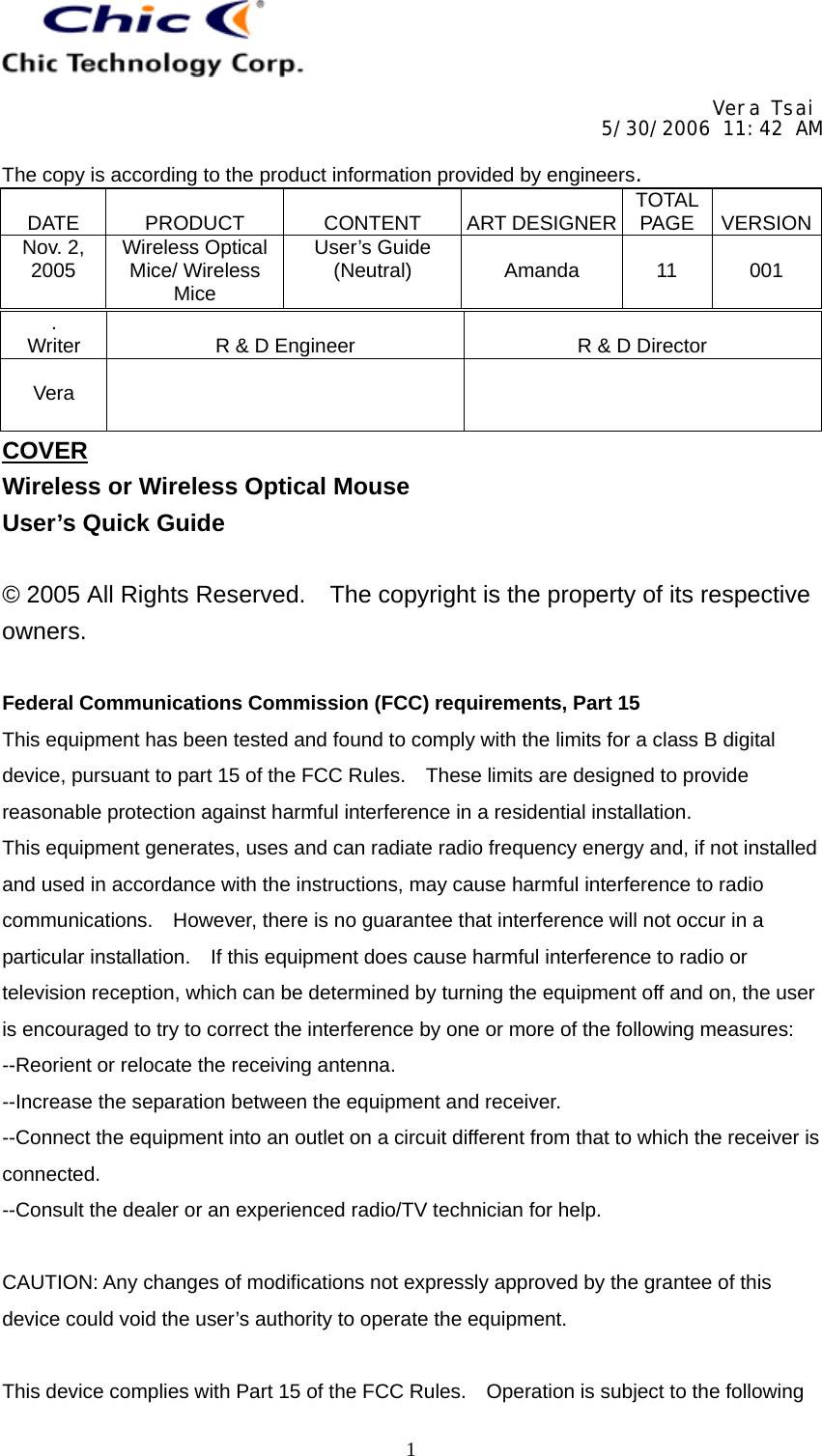     Vera Tsai 5/30/2006 11:42 AM  The copy is according to the product information provided by engineers.  DATE   PRODUCT   CONTENT   ART DESIGNER TOTAL PAGE   VERSIONNov. 2, 2005  Wireless Optical Mice/ Wireless Mice User’s Guide (Neutral)   Amanda   11   001   1. Writer   R &amp; D Engineer   R &amp; D Director  Vera    COVER Wireless or Wireless Optical Mouse User’s Quick Guide  © 2005 All Rights Reserved.    The copyright is the property of its respective owners.  Federal Communications Commission (FCC) requirements, Part 15 This equipment has been tested and found to comply with the limits for a class B digital device, pursuant to part 15 of the FCC Rules.    These limits are designed to provide reasonable protection against harmful interference in a residential installation. This equipment generates, uses and can radiate radio frequency energy and, if not installed and used in accordance with the instructions, may cause harmful interference to radio communications.    However, there is no guarantee that interference will not occur in a particular installation.    If this equipment does cause harmful interference to radio or television reception, which can be determined by turning the equipment off and on, the user is encouraged to try to correct the interference by one or more of the following measures: --Reorient or relocate the receiving antenna. --Increase the separation between the equipment and receiver. --Connect the equipment into an outlet on a circuit different from that to which the receiver is connected. --Consult the dealer or an experienced radio/TV technician for help.  CAUTION: Any changes of modifications not expressly approved by the grantee of this device could void the user’s authority to operate the equipment.  This device complies with Part 15 of the FCC Rules.    Operation is subject to the following 