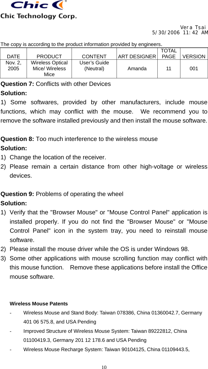     Vera Tsai 5/30/2006 11:42 AM  The copy is according to the product information provided by engineers.  DATE   PRODUCT   CONTENT   ART DESIGNER TOTAL PAGE   VERSIONNov. 2, 2005  Wireless Optical Mice/ Wireless Mice User’s Guide (Neutral)   Amanda   11   001   10Question 7: Conflicts with other Devices Solution: 1) Some softwares, provided by other manufacturers, include mouse functions, which may conflict with the mouse.  We recommend you to remove the software installed previously and then install the mouse software.  Question 8: Too much interference to the wireless mouse Solution: 1)  Change the location of the receiver. 2) Please remain a certain distance from other high-voltage or wireless devices.  Question 9: Problems of operating the wheel Solution: 1)  Verify that the &quot;Browser Mouse&quot; or &quot;Mouse Control Panel&quot; application is installed properly. If you do not find the &quot;Browser Mouse&quot; or &quot;Mouse Control Panel&quot; icon in the system tray, you need to reinstall mouse software. 2)  Please install the mouse driver while the OS is under Windows 98. 3)  Some other applications with mouse scrolling function may conflict with this mouse function.  Remove these applications before install the Office mouse software.   Wireless Mouse Patents -  Wireless Mouse and Stand Body: Taiwan 078386, China 01360042.7, Germany 401 06 575.8, and USA Pending -  Improved Structure of Wireless Mouse System: Taiwan 89222812, China 01100419.3, Germany 201 12 178.6 and USA Pending -  Wireless Mouse Recharge System: Taiwan 90104125, China 01109443.5, 