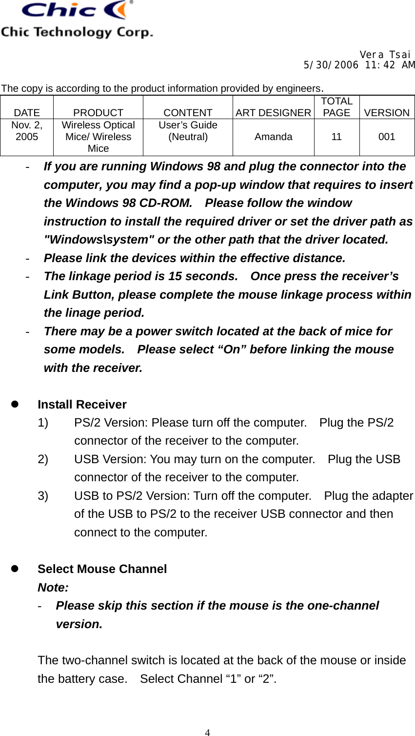     Vera Tsai 5/30/2006 11:42 AM  The copy is according to the product information provided by engineers.  DATE   PRODUCT   CONTENT   ART DESIGNER TOTAL PAGE   VERSIONNov. 2, 2005  Wireless Optical Mice/ Wireless Mice User’s Guide (Neutral)   Amanda   11   001   4-  If you are running Windows 98 and plug the connector into the computer, you may find a pop-up window that requires to insert the Windows 98 CD-ROM.    Please follow the window instruction to install the required driver or set the driver path as &quot;Windows\system&quot; or the other path that the driver located. -  Please link the devices within the effective distance. -  The linkage period is 15 seconds.    Once press the receiver’s Link Button, please complete the mouse linkage process within the linage period. -  There may be a power switch located at the back of mice for some models.    Please select “On” before linking the mouse with the receiver.    Install Receiver 1)  PS/2 Version: Please turn off the computer.    Plug the PS/2 connector of the receiver to the computer. 2)  USB Version: You may turn on the computer.    Plug the USB connector of the receiver to the computer. 3)  USB to PS/2 Version: Turn off the computer.    Plug the adapter of the USB to PS/2 to the receiver USB connector and then connect to the computer.    Select Mouse Channel Note: -  Please skip this section if the mouse is the one-channel version.  The two-channel switch is located at the back of the mouse or inside the battery case.  Select Channel “1” or “2”.  