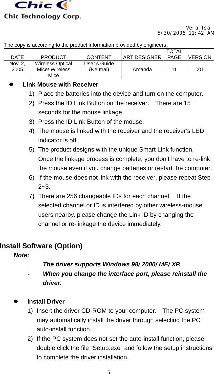     Vera Tsai 5/30/2006 11:42 AM  The copy is according to the product information provided by engineers.  DATE   PRODUCT   CONTENT   ART DESIGNER TOTAL PAGE   VERSIONNov. 2, 2005  Wireless Optical Mice/ Wireless Mice User’s Guide (Neutral)   Amanda   11   001   5  Link Mouse with Receiver 1)  Place the batteries into the device and turn on the computer. 2)  Press the ID Link Button on the receiver.    There are 15 seconds for the mouse linkage. 3)  Press the ID Link Button of the mouse. 4)  The mouse is linked with the receiver and the receiver’s LED indicator is off. 5)  The product designs with the unique Smart Link function.   Once the linkage process is complete, you don’t have to re-link the mouse even if you change batteries or restart the computer. 6)  If the mouse does not link with the receiver, please repeat Step 2~3. 7)  There are 256 changeable IDs for each channel.    If the selected channel or ID is interfered by other wireless-mouse users nearby, please change the Link ID by changing the channel or re-linkage the device immediately.   Install Software (Option) Note: -  The driver supports Windows 98/ 2000/ ME/ XP. -  When you change the interface port, please reinstall the driver.    Install Driver 1)  Insert the driver CD-ROM to your computer.  The PC system may automatically install the driver through selecting the PC auto-install function. 2)  If the PC system does not set the auto-install function, please double click the file “Setup.exe” and follow the setup instructions to complete the driver installation. 