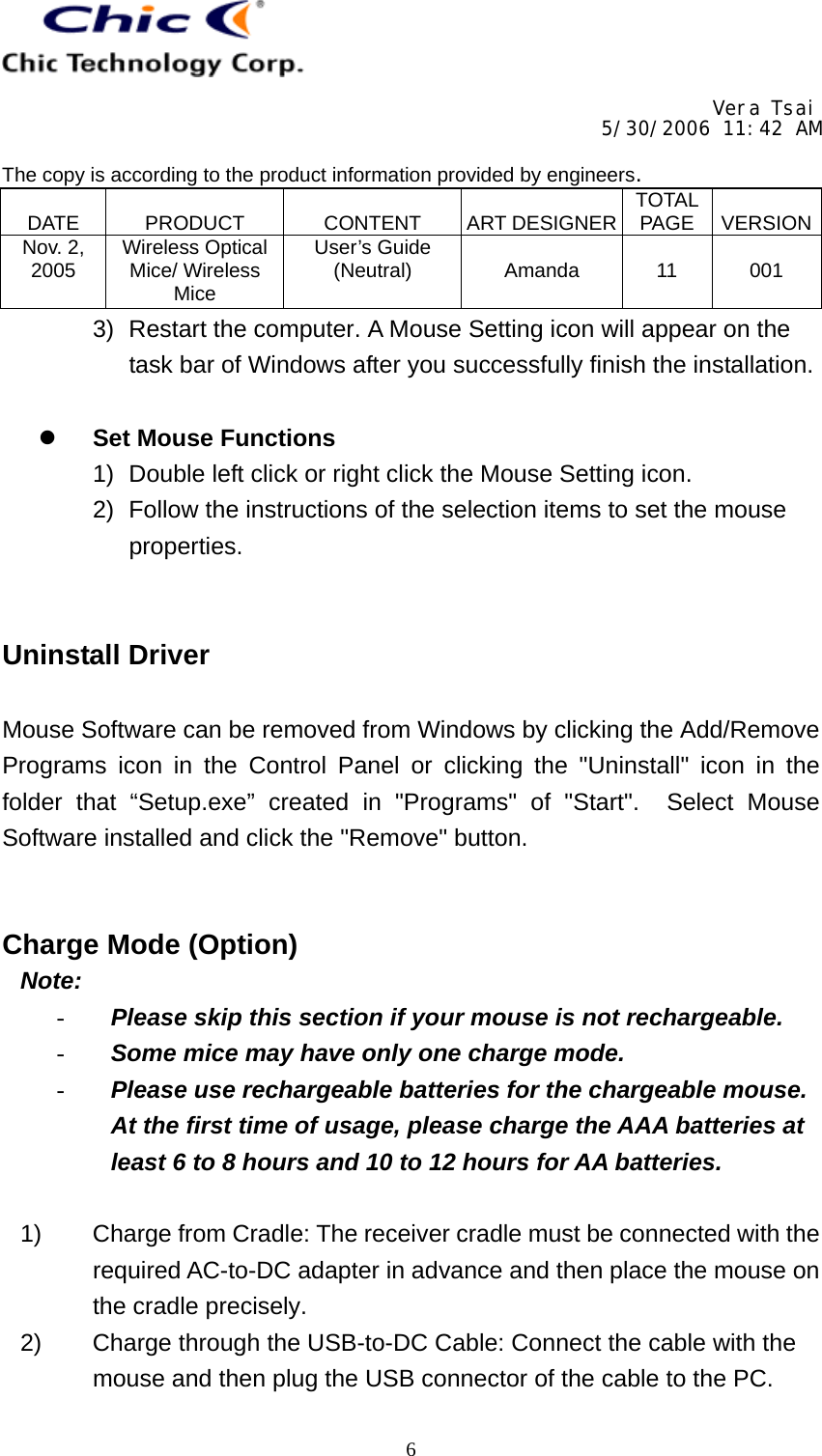     Vera Tsai 5/30/2006 11:42 AM  The copy is according to the product information provided by engineers.  DATE   PRODUCT   CONTENT   ART DESIGNER TOTAL PAGE   VERSIONNov. 2, 2005  Wireless Optical Mice/ Wireless Mice User’s Guide (Neutral)   Amanda   11   001   63)  Restart the computer. A Mouse Setting icon will appear on the task bar of Windows after you successfully finish the installation.    Set Mouse Functions 1)  Double left click or right click the Mouse Setting icon. 2)  Follow the instructions of the selection items to set the mouse properties.   Uninstall Driver  Mouse Software can be removed from Windows by clicking the Add/Remove Programs icon in the Control Panel or clicking the &quot;Uninstall&quot; icon in the folder that “Setup.exe” created in &quot;Programs&quot; of &quot;Start&quot;.  Select Mouse Software installed and click the &quot;Remove&quot; button.   Charge Mode (Option)  Note: -  Please skip this section if your mouse is not rechargeable. -  Some mice may have only one charge mode. -  Please use rechargeable batteries for the chargeable mouse.  At the first time of usage, please charge the AAA batteries at least 6 to 8 hours and 10 to 12 hours for AA batteries.  1)  Charge from Cradle: The receiver cradle must be connected with the required AC-to-DC adapter in advance and then place the mouse on the cradle precisely. 2)  Charge through the USB-to-DC Cable: Connect the cable with the mouse and then plug the USB connector of the cable to the PC. 