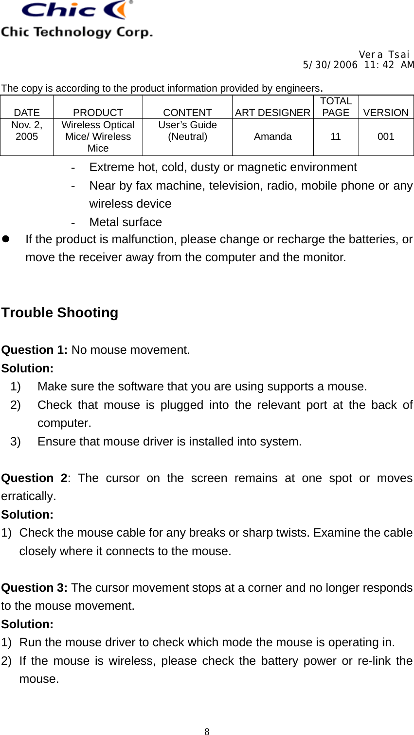     Vera Tsai 5/30/2006 11:42 AM  The copy is according to the product information provided by engineers.  DATE   PRODUCT   CONTENT   ART DESIGNER TOTAL PAGE   VERSIONNov. 2, 2005  Wireless Optical Mice/ Wireless Mice User’s Guide (Neutral)   Amanda   11   001   8-  Extreme hot, cold, dusty or magnetic environment -  Near by fax machine, television, radio, mobile phone or any wireless device -  Metal surface   If the product is malfunction, please change or recharge the batteries, or move the receiver away from the computer and the monitor.   Trouble Shooting  Question 1: No mouse movement. Solution: 1)  Make sure the software that you are using supports a mouse. 2)  Check that mouse is plugged into the relevant port at the back of computer. 3)  Ensure that mouse driver is installed into system.  Question 2: The cursor on the screen remains at one spot or moves erratically. Solution: 1)  Check the mouse cable for any breaks or sharp twists. Examine the cable closely where it connects to the mouse.  Question 3: The cursor movement stops at a corner and no longer responds to the mouse movement. Solution: 1)  Run the mouse driver to check which mode the mouse is operating in. 2)  If the mouse is wireless, please check the battery power or re-link the mouse.  