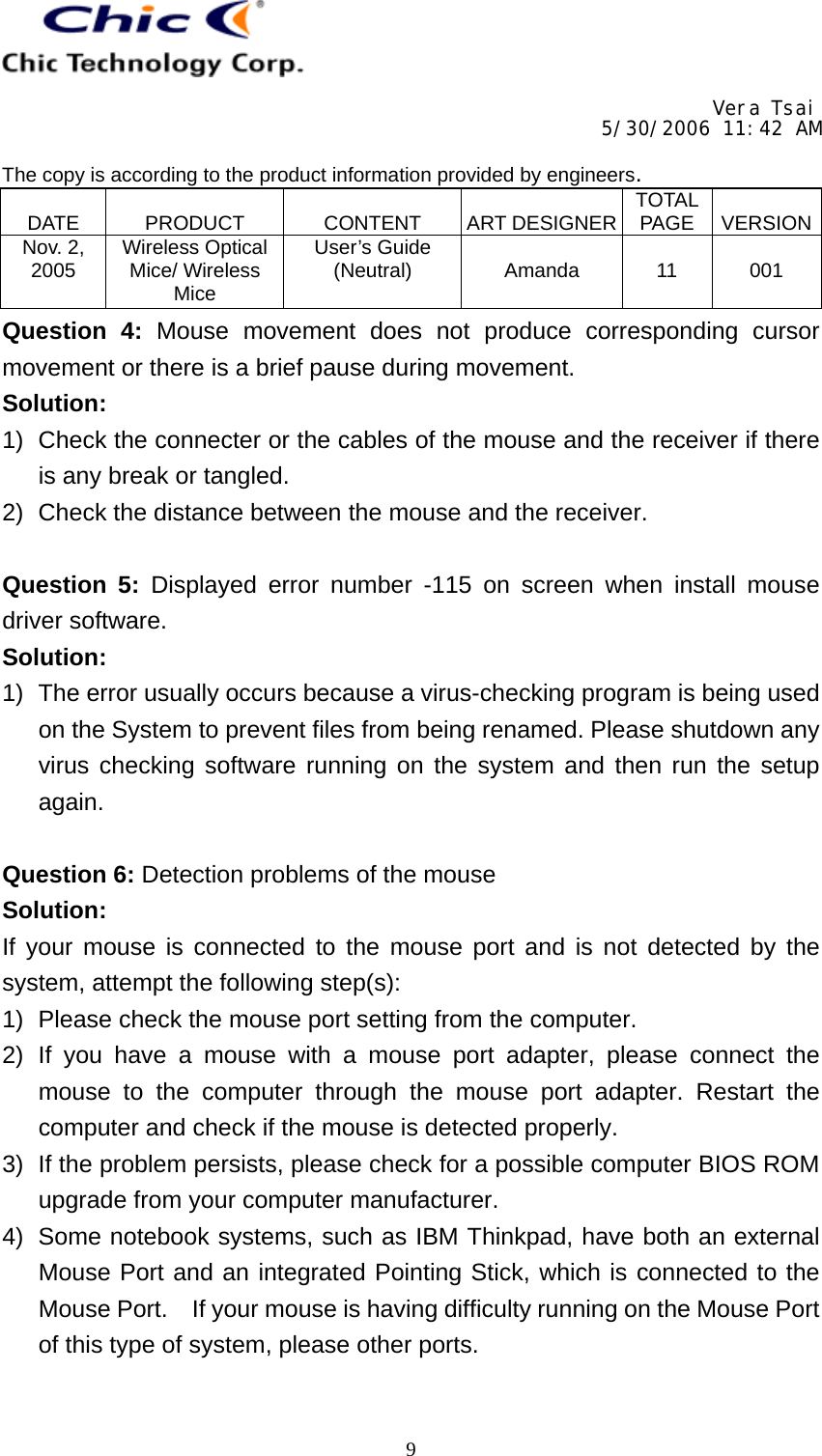     Vera Tsai 5/30/2006 11:42 AM  The copy is according to the product information provided by engineers.  DATE   PRODUCT   CONTENT   ART DESIGNER TOTAL PAGE   VERSIONNov. 2, 2005  Wireless Optical Mice/ Wireless Mice User’s Guide (Neutral)   Amanda   11   001   9Question 4: Mouse movement does not produce corresponding cursor movement or there is a brief pause during movement. Solution: 1)  Check the connecter or the cables of the mouse and the receiver if there is any break or tangled. 2)  Check the distance between the mouse and the receiver.  Question 5: Displayed error number -115 on screen when install mouse driver software. Solution: 1)  The error usually occurs because a virus-checking program is being used on the System to prevent files from being renamed. Please shutdown any virus checking software running on the system and then run the setup again.  Question 6: Detection problems of the mouse Solution: If your mouse is connected to the mouse port and is not detected by the system, attempt the following step(s): 1)  Please check the mouse port setting from the computer. 2) If you have a mouse with a mouse port adapter, please connect the mouse to the computer through the mouse port adapter. Restart the computer and check if the mouse is detected properly. 3)  If the problem persists, please check for a possible computer BIOS ROM upgrade from your computer manufacturer. 4)  Some notebook systems, such as IBM Thinkpad, have both an external Mouse Port and an integrated Pointing Stick, which is connected to the Mouse Port.    If your mouse is having difficulty running on the Mouse Port of this type of system, please other ports.  