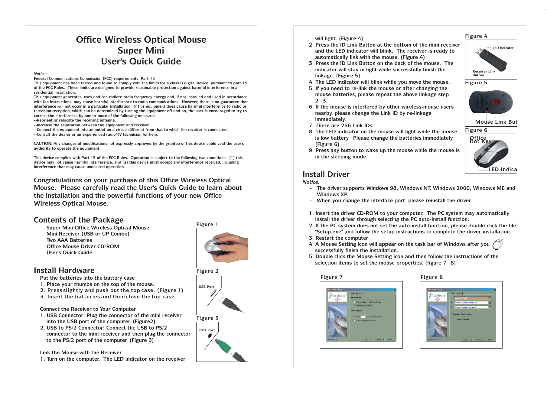 Office Wireless Optical MouseSuper MiniUser&apos;s Quick GuideNotice:Federal Communications Commission (FCC) requirements, Part 15This equipment has been tested and found to comply with the limits for a class B digital device, pursuant to part 15 of the FCC Rules.  These limits are designed to provide reasonable protection against harmful interference in a residential installation.This equipment generates, uses and can radiate radio frequency energy and, if not installed and used in accordance with the instructions, may cause harmful interference to radio communications.  However, there is no guarantee that interference will not occur in a particular installation.  If this equipment does cause harmful interference to radio or television reception, which can be determined by turning the equipment off and on, the user is encouraged to try to correct the interference by one or more of the following measures:--Reorient or relocate the receiving antenna.--Increase the separation between the equipment and receiver.--Connect the equipment into an outlet on a circuit different from that to which the receiver is connected.--Consult the dealer or an experienced radio/TV technician for help.CAUTION: Any changes of modifications not expressly approved by the grantee of this device could void the user&apos;s authority to operate the equipment.This device complies with Part 15 of the FCC Rules.  Operation is subject to the following two conditions:  (1) this device may not cause harmful interference, and (2) this device must accept any interference received, including interference that may cause undesired operation.Congratulations on your purchase of this Office Wireless Optical Mouse.  Please carefully read the User&apos;s Quick Guide to learn about the installation and the powerful functions of your new Office Wireless Optical Mouse.Contents of the PackageT Super Mini Office Wireless Optical MouseT Mini Receiver (USB or UP Combo)T Two AAA BatteriesT Office Mouse Driver CD-ROMT User&apos;s Quick GuideInstall Hardware%  Put the batteries into the battery case1. Place your thumbs on the top of the mouse.2. Press slightly and push out the top case. (Figure 1)3. Insert the batteries and then close the top case.%  Connect the Receiver to Your Computer1. USB Connector: Plug the connector of the mini receiver into the USB port of the computer. (Figure2)2. USB to PS/2 Connector: Connect the USB to PS/2 connector to the mini receiver and then plug the connector to the PS/2 port of the computer. (Figure 3)%  Link the Mouse with the Receiver1. Turn on the computer.  The LED indicator on the receiver will light. (Figure 4)2. Press the ID Link Button at the bottom of the mini receiver and the LED indicator will blink.  The receiver is ready to automatically link with the mouse. (Figure 4)3. Press the ID Link Button on the back of the mouse.  The indicator will stay in light while successfully finish the linkage. (Figure 5)4. The LED indicator will blink while you move the mouse.5. If you need to re-link the mouse or after changing the mouse batteries, please repeat the above linkage step 2~3.6. If the mouse is interfered by other wireless-mouse users nearby, please change the Link ID by re-linkage immediately.7. There are 256 Link IDs.8. The LED indicator on the mouse will light while the mouse is low battery.  Please change the batteries immediately. (Figure 6)9. Press any button to wake up the mouse while the mouse is in the sleeping mode.Install DriverNotice:-   The driver supports Windows 98, Windows NT, Windows 2000, Windows ME and Windows XP.-   When you change the interface port, please reinstall the driver.1. Insert the driver CD-ROM to your computer.  The PC system may automatically install the driver through selecting the PC auto-install function.2. If the PC system does not set the auto-install function, please double click the file &quot;Setup.exe&quot; and follow the setup instructions to complete the driver installation.3. Restart the computer.4. A Mouse Setting icon will appear on the task bar of Windows after you successfully finish the installation.5. Double click the Mouse Setting icon and then follow the instructions of the selection items to set the mouse properties. (figure 7~8)USB PortFigure 2Figure 7 Figure 8Figure 1LED IndicatorReceiver Link ButtonMouse Link ButtonOffice Hot KeyLED IndicatorFigure 5Figure 6Figure 4PS/2 PortFigure 3