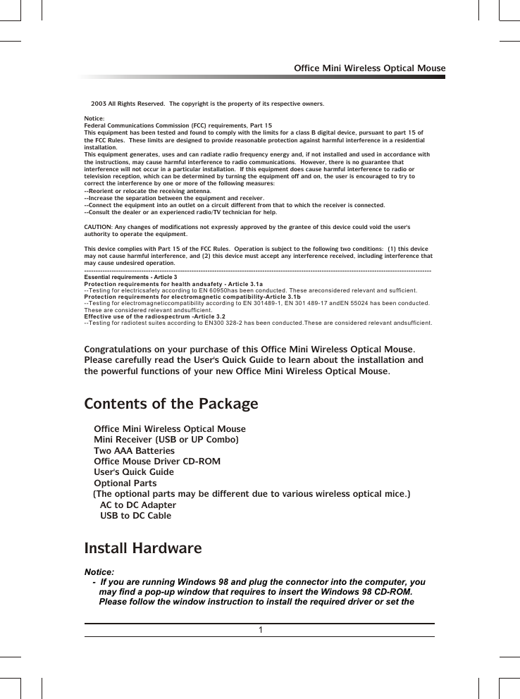 1Office Mini Wireless Optical Mousea 2003 All Rights Reserved.  The copyright is the property of its respective owners.Notice:Federal Communications Commission (FCC) requirements, Part 15This equipment has been tested and found to comply with the limits for a class B digital device, pursuant to part 15 of the FCC Rules.  These limits are designed to provide reasonable protection against harmful interference in a residential installation.This equipment generates, uses and can radiate radio frequency energy and, if not installed and used in accordance with the instructions, may cause harmful interference to radio communications.  However, there is no guarantee that interference will not occur in a particular installation.  If this equipment does cause harmful interference to radio or television reception, which can be determined by turning the equipment off and on, the user is encouraged to try to correct the interference by one or more of the following measures:--Reorient or relocate the receiving antenna.--Increase the separation between the equipment and receiver.--Connect the equipment into an outlet on a circuit different from that to which the receiver is connected.--Consult the dealer or an experienced radio/TV technician for help.CAUTION: Any changes of modifications not expressly approved by the grantee of this device could void the user&apos;s authority to operate the equipment.This device complies with Part 15 of the FCC Rules.  Operation is subject to the following two conditions:  (1) this device may not cause harmful interference, and (2) this device must accept any interference received, including interference that may cause undesired operation.--------------------------------------------------------------------------------------------------------------------------------------------------------Congratulations on your purchase of this Office Mini Wireless Optical Mouse.  Please carefully read the User&apos;s Quick Guide to learn about the installation and the powerful functions of your new Office Mini Wireless Optical Mouse.Contents of the Package3 Office Mini Wireless Optical Mouse3 Mini Receiver (USB or UP Combo)3 Two AAA Batteries3 Office Mouse Driver CD-ROM3 User&apos;s Quick Guide3 Optional Parts(The optional parts may be different due to various wireless optical mice.)&amp; AC to DC Adapter&amp; USB to DC CableInstall HardwareEssential requirements - Article 3 Protection requirements for health and safety - Article 3.1a --Testing for electric safety according to EN 60950 has been conducted. These are considered relevant and sufficient. Protection requirements for electromagnetic compatibility -Article 3.1b --Testing for electromagnetic compatibility according to EN 301 489-1, EN 301 489-17 and EN 55024 has been conducted. These are considered relevant and sufficient. Effective use of the radio spectrum -Article 3.2--Testing for radio test suites according to EN 300 328-2 has been conducted. These are considered relevant and sufficient. Notice:-  If you are running Windows 98 and plug the connector into the computer, you may find a pop-up window that requires to insert the Windows 98 CD-ROM.  Please follow the window instruction to install the required driver or set the 