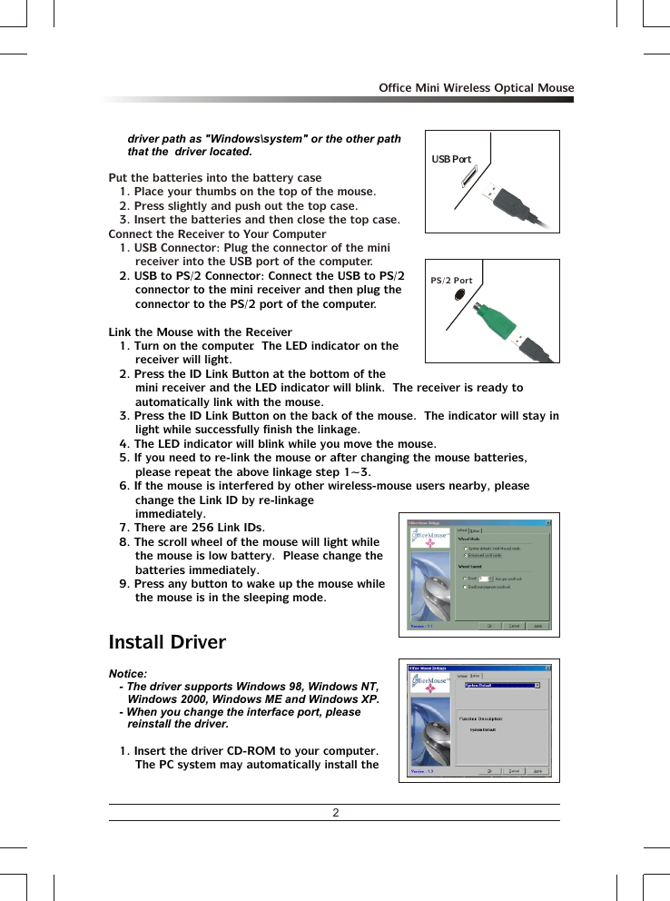 2Office Mini Wireless Optical Mousedriver path as &quot;Windows\system&quot; or the other path that the  driver located.2. USB to PS/2 Connector: Connect the USB to PS/2 connector to the mini receiver and then plug the connector to the PS/2 port of the computer. Link the Mouse with the Receiver1. Turn on the computer.  The LED indicator on the receiver will light.2. Press the ID Link Button at the bottom of the mini receiver and the LED indicator will blink.  The receiver is ready to automatically link with the mouse.3. Press the ID Link Button on the back of the mouse.  The indicator will stay in light while successfully finish the linkage.4. The LED indicator will blink while you move the mouse.5. If you need to re-link the mouse or after changing the mouse batteries, please repeat the above linkage step 1~3.6. If the mouse is interfered by other wireless-mouse users nearby, please change the Link ID by re-linkage immediately.7. There are 256 Link IDs.8. The scroll wheel of the mouse will light while the mouse is low battery.  Please change the batteries immediately.9. Press any button to wake up the mouse while the mouse is in the sleeping mode.Install DriverNotice:- The driver supports Windows 98, Windows NT, Windows 2000, Windows ME and Windows XP.- When you change the interface port, please reinstall the driver.1. Insert the driver CD-ROM to your computer.  The PC system may automatically install the Put the batteries into the battery case1. Place your thumbs on the top of the mouse.2. Press slightly and push out the top case. 3. Insert the batteries and then close the top case.Connect the Receiver to Your Computer1. USB Connector: Plug the connector of the mini receiver into the USB port of the computer.PS/2 PortUSB Port