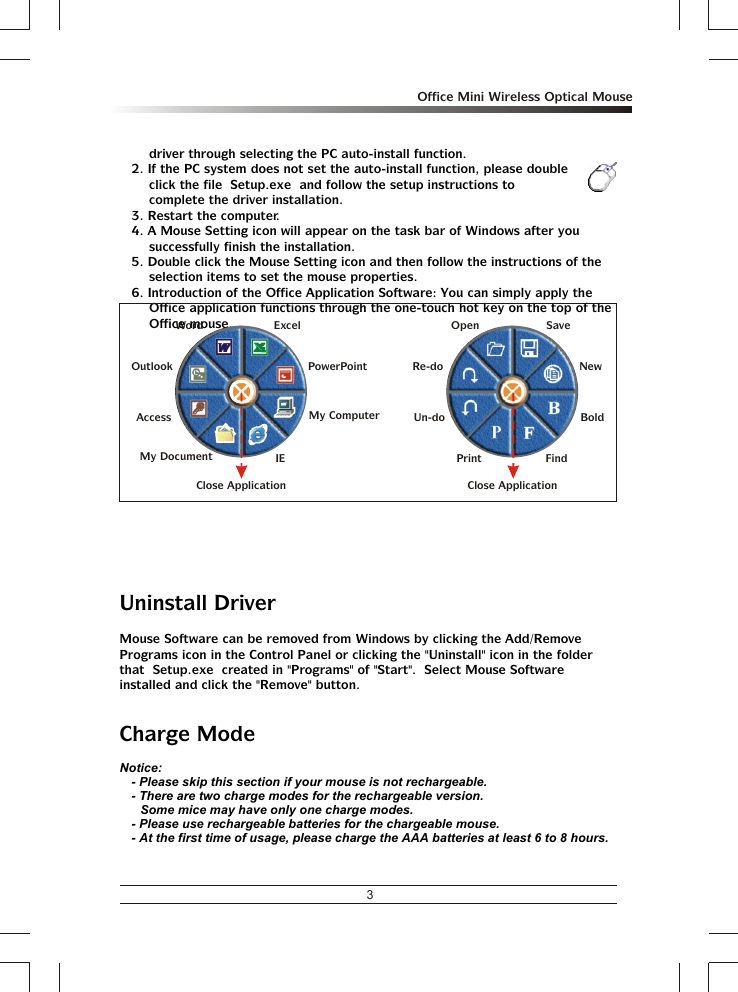 3Office Mini Wireless Optical Mousedriver through selecting the PC auto-install function.2. If the PC system does not set the auto-install function, please double click the file  Setup.exe  and follow the setup instructions to complete the driver installation.3. Restart the computer.4. A Mouse Setting icon will appear on the task bar of Windows after you successfully finish the installation.5. Double click the Mouse Setting icon and then follow the instructions of the selection items to set the mouse properties.6. Introduction of the Office Application Software: You can simply apply the Office application functions through the one-touch hot key on the top of the Office mouse.Uninstall DriverMouse Software can be removed from Windows by clicking the Add/Remove Programs icon in the Control Panel or clicking the &quot;Uninstall&quot; icon in the folder that  Setup.exe  created in &quot;Programs&quot; of &quot;Start&quot;.  Select Mouse Software installed and click the &quot;Remove&quot; button.Charge ModeNotice:- Please skip this section if your mouse is not rechargeable.- There are two charge modes for the rechargeable version.Some mice may have only one charge modes.- Please use rechargeable batteries for the chargeable mouse. - At the first time of usage, please charge the AAA batteries at least 6 to 8 hours.OpenRe-doUn-doSaveNewFindPrintBoldClose ApplicationAccessMy DocumentMy ComputerIEOutlookWord ExcelPowerPointClose Application