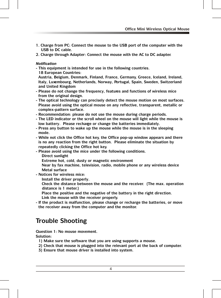 4Office Mini Wireless Optical Mouse1. Charge from PC: Connect the mouse to the USB port of the computer with the USB to DC cable.2. Charge through Adapter: Connect the mouse with the AC to DC adapter.Notification- This equipment is intended for use in the following countries.18 European Countries: Austria, Belgium, Denmark, Finland, France, Germany, Greece, Iceland, Ireland, Italy, Luxembourg, Netherlands, Norway, Portugal, Spain, Sweden, Switzerland and United Kingdom- Please do not change the frequency, features and functions of wireless mice from the original design.- The optical technology can precisely detect the mouse motion on most surfaces.  Please avoid using the optical mouse on any reflective, transparent, metallic or complex-pattern surface.- Recommendation: please do not use the mouse during charge periods.- The LED indicator or the scroll wheel on the mouse will light while the mouse is low battery.  Please recharge or change the batteries immediately.- Press any button to wake up the mouse while the mouse is in the sleeping mode.- While not click the Office hot key, the Office pop-up window appears and there is no any reaction from the right button.  Please eliminate the situation by repeatedly clicking the Office hot key.- Please avoid using the mice under the following conditions.% Direct sunlight% Extreme hot, cold, dusty or magnetic environment% Near by fax machine, television, radio, mobile phone or any wireless device% Metal surface- Notices for wireless mice:% Install the driver properly.% Check the distance between the mouse and the receiver.  (The max. operation distance is 1 meter.)% Place the positive and the negative of the battery in the right direction.% Link the mouse with the receiver properly.- If the product is malfunction, please change or recharge the batteries, or move the receiver away from the computer and the monitor.Trouble ShootingQuestion 1: No mouse movement.Solution:1) Make sure the software that you are using supports a mouse.2) Check that mouse is plugged into the relevant port at the back of computer.3) Ensure that mouse driver is installed into system.