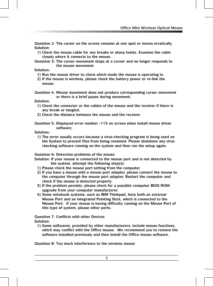5Office Mini Wireless Optical MouseQuestion 2: The cursor on the screen remains at one spot or moves erratically.Solution:1) Check the mouse cable for any breaks or sharp twists. Examine the cable closely where it connects to the mouse.Question 3: The cursor movement stops at a corner and no longer responds to the mouse movement.Solution:1) Run the mouse driver to check which mode the mouse is operating in.2) If the mouse is wireless, please check the battery power or re-link the mouse.Question 4: Mouse movement does not produce corresponding cursor movement or there is a brief pause during movement.Solution:1) Check the connecter or the cables of the mouse and the receiver if there is any break or tangled.2) Check the distance between the mouse and the receiver.Question 5: Displayed error number -115 on screen when install mouse driver software.Solution:1) The error usually occurs because a virus-checking program is being used on the System to prevent files from being renamed. Please shutdown any virus checking software running on the system and then run the setup again.Question 6: Detection problems of the mouseSolution: If your mouse is connected to the mouse port and is not detected by the system, attempt the following step(s):1) Please check the mouse port setting from the computer.2) If you have a mouse with a mouse port adapter, please connect the mouse to the computer through the mouse port adapter. Restart the computer and check if the mouse is detected properly.3) If the problem persists, please check for a possible computer BIOS ROM upgrade from your computer manufacturer.4) Some notebook systems, such as IBM Thinkpad, have both an external Mouse Port and an integrated Pointing Stick, which is connected to the Mouse Port.  If your mouse is having difficulty running on the Mouse Port of this type of system, please other ports.Question 7: Conflicts with other DevicesSolution:1) Some softwares, provided by other manufacturers, include mouse functions, which may conflict with the Office mouse.  We recommend you to remove the software installed previously and then install the Office mouse software.Question 8: Too much interference to the wireless mouse
