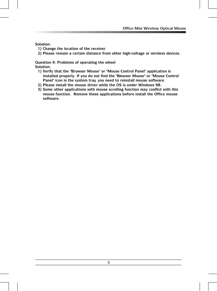 6Office Mini Wireless Optical MouseSolution:1) Change the location of the receiver.2) Please remain a certain distance from other high-voltage or wireless devices.Question 9: Problems of operating the wheelSolution:1) Verify that the &quot;Browser Mouse&quot; or &quot;Mouse Control Panel&quot; application is installed properly. If you do not find the &quot;Browser Mouse&quot; or &quot;Mouse Control Panel&quot; icon in the system tray, you need to reinstall mouse software.2) Please install the mouse driver while the OS is under Windows 98.3) Some other applications with mouse scrolling function may conflict with this mouse function.  Remove these applications before install the Office mouse software.