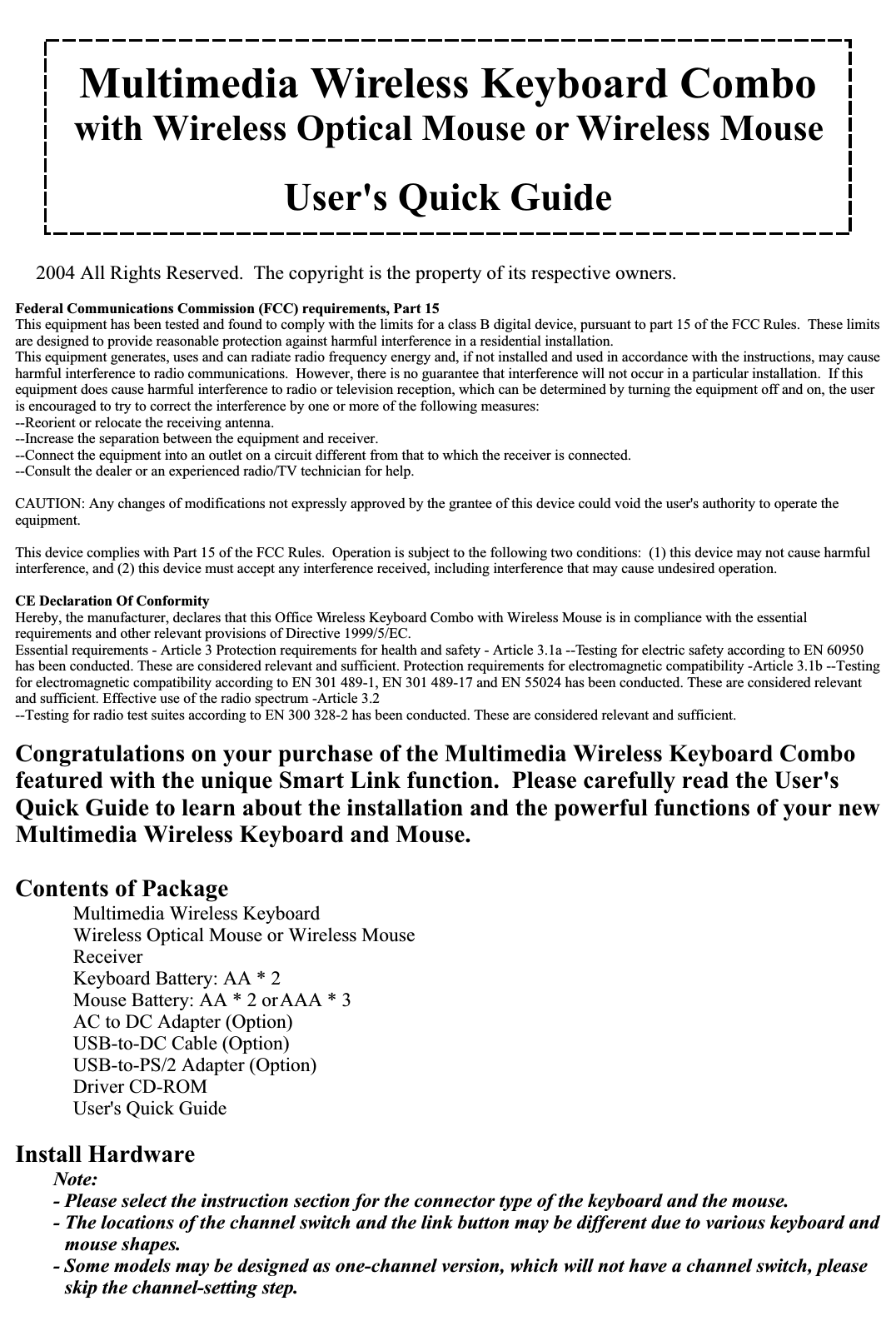 Multimedia Wireless Keyboard Combowith Wireless Optical Mouse or Wireless MouseUser&apos;s Quick Guide2004 All Rights Reserved.  The copyright is the property of its respective owners.Federal Communications Commission (FCC) requirements, Part 15This equipment has been tested and found to comply with the limits for a class B digital device, pursuant to part 15 of the FCC Rules.  These limits are designed to provide reasonable protection against harmful interference in a residential installation.This equipment generates, uses and can radiate radio frequency energy and, if not installed and used in accordance with the instructions, may cause harmful interference to radio communications.  However, there is no guarantee that interference will not occur in a particular installation.  If this equipment does cause harmful interference to radio or television reception, which can be determined by turning the equipment off and on, the user is encouraged to try to correct the interference by one or more of the following measures:--Reorient or relocate the receiving antenna.--Increase the separation between the equipment and receiver.--Connect the equipment into an outlet on a circuit different from that to which the receiver is connected.--Consult the dealer or an experienced radio/TV technician for help.CAUTION: Any changes of modifications not expressly approved by the grantee of this device could void the user&apos;s authority to operate the equipment.This device complies with Part 15 of the FCC Rules.  Operation is subject to the following two conditions:  (1) this device may not cause harmful interference, and (2) this device must accept any interference received, including interference that may cause undesired operation.CE Declaration Of ConformityHereby, the manufacturer, declares that this Office Wireless Keyboard Combo with Wireless Mouse is in compliance with the essential requirements and other relevant provisions of Directive 1999/5/EC.Essential requirements - Article 3 Protection requirements for health and safety - Article 3.1a --Testing for electric safety according to EN 60950 has been conducted. These are considered relevant and sufficient. Protection requirements for electromagnetic compatibility -Article 3.1b --Testing for electromagnetic compatibility according to EN 301 489-1, EN 301 489-17 and EN 55024 has been conducted. These are considered relevant and sufficient. Effective use of the radio spectrum -Article 3.2--Testing for radio test suites according to EN 300 328-2 has been conducted. These are considered relevant and sufficient.Congratulations on your purchase of the Multimedia Wireless Keyboard Combo featured with the unique Smart Link function.  Please carefully read the User&apos;s Quick Guide to learn about the installation and the powerful functions of your new Multimedia Wireless Keyboard and Mouse.Contents of Package Multimedia Wireless Keyboard Wireless Optical Mouse or Wireless Mouse Receiver Keyboard Battery: AA * 2 Mouse Battery: AA * 2 or AAA * 3 AC to DC Adapter (Option) USB-to-DC Cable (Option) USB-to-PS/2 Adapter (Option) Driver CD-ROM User&apos;s Quick GuideInstall HardwareNote:- Please select the instruction section for the connector type of the keyboard and the mouse.- The locations of the channel switch and the link button may be different due to various keyboard and mouse shapes.- Some models may be designed as one-channel version, which will not have a channel switch, please skip the channel-setting step.