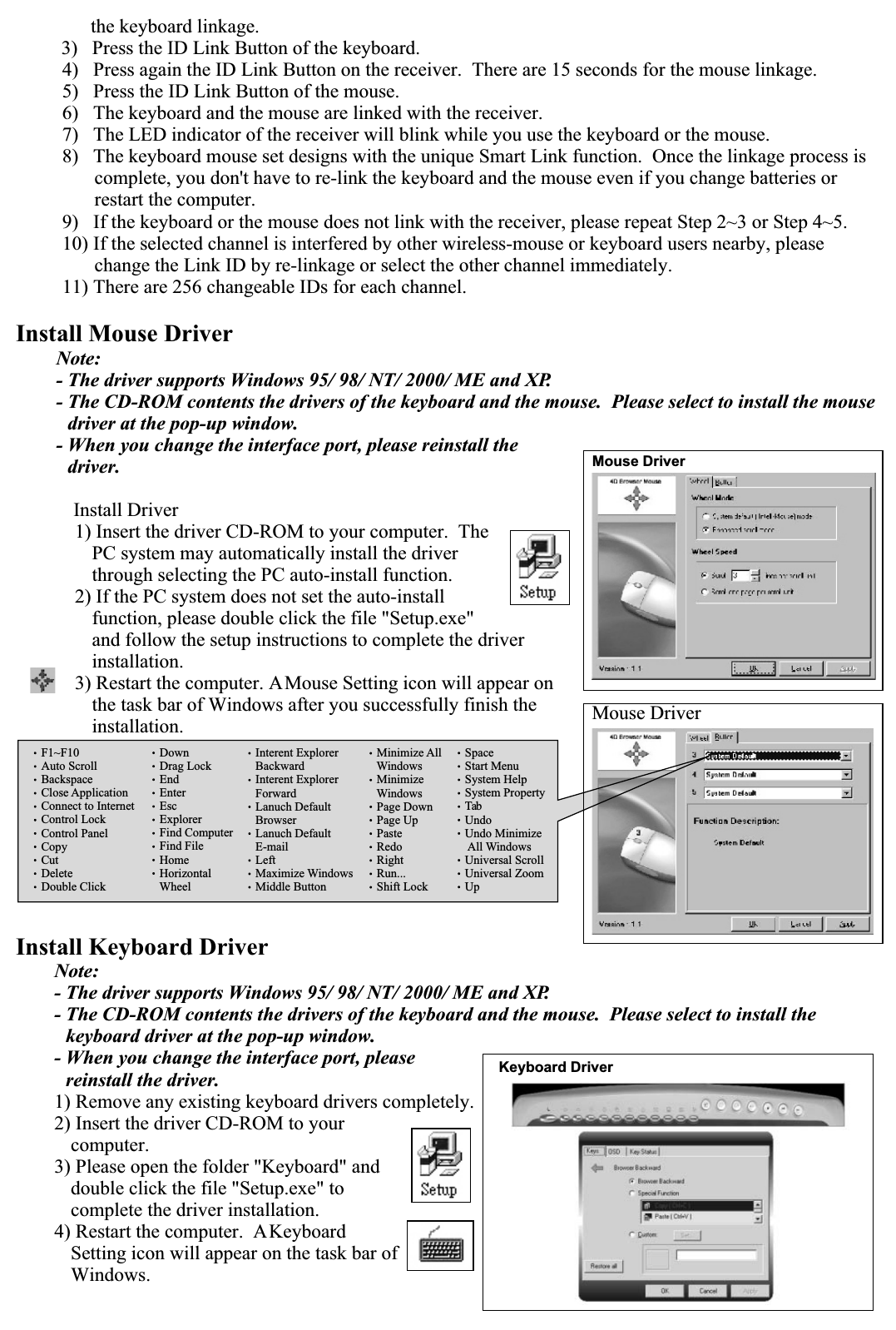       the keyboard linkage.3)   Press the ID Link Button of the keyboard. 4)   Press again the ID Link Button on the receiver.  There are 15 seconds for the mouse linkage.5)   Press the ID Link Button of the mouse.6)   The keyboard and the mouse are linked with the receiver.7)   The LED indicator of the receiver will blink while you use the keyboard or the mouse.8)   The keyboard mouse set designs with the unique Smart Link function.  Once the linkage process is complete, you don&apos;t have to re-link the keyboard and the mouse even if you change batteries or restart the computer.9)   If the keyboard or the mouse does not link with the receiver, please repeat Step 2~3 or Step 4~5.10) If the selected channel is interfered by other wireless-mouse or keyboard users nearby, please change the Link ID by re-linkage or select the other channel immediately.11) There are 256 changeable IDs for each channel.Install Mouse DriverNote:- The driver supports Windows 95/ 98/ NT/ 2000/ ME and XP.- The CD-ROM contents the drivers of the keyboard and the mouse.  Please select to install the mouse driver at the pop-up window.- When you change the interface port, please reinstall the driver.  Install Driver1) Insert the driver CD-ROM to your computer.  The PC system may automatically install the driver through selecting the PC auto-install function.2) If the PC system does not set the auto-install function, please double click the file &quot;Setup.exe&quot; and follow the setup instructions to complete the driver installation.3) Restart the computer. A Mouse Setting icon will appear on the task bar of Windows after you successfully finish the installation.Install Keyboard DriverNote:- The driver supports Windows 95/ 98/ NT/ 2000/ ME and XP.- The CD-ROM contents the drivers of the keyboard and the mouse.  Please select to install the keyboard driver at the pop-up window.- When you change the interface port, please reinstall the driver.1) Remove any existing keyboard drivers completely.2) Insert the driver CD-ROM to your computer.3) Please open the folder &quot;Keyboard&quot; and double click the file &quot;Setup.exe&quot; to complete the driver installation.4) Restart the computer.  A Keyboard Setting icon will appear on the task bar of Windows.Mouse DriverMouse DriverSpaceStart MenuSystem HelpSystem PropertyTabUndoUndo MinimizeAll WindowsUniversal ScrollUniversal ZoomUpF1~F10Auto ScrollBackspaceClose ApplicationConnect to InternetControl LockControl PanelCopyCutDeleteDouble ClickDownDrag LockEndEnterEscExplorerFind ComputerFind FileHomeHorizontalWheelInterent ExplorerBackwardInterent ExplorerForwardLanuch DefaultBrowserLanuch DefaultE-mailLeftMaximize WindowsMiddle ButtonMinimize AllWindowsMinimizeWindowsPage DownPage UpPasteRedoRightRun...Shift LockKeyboard Driver