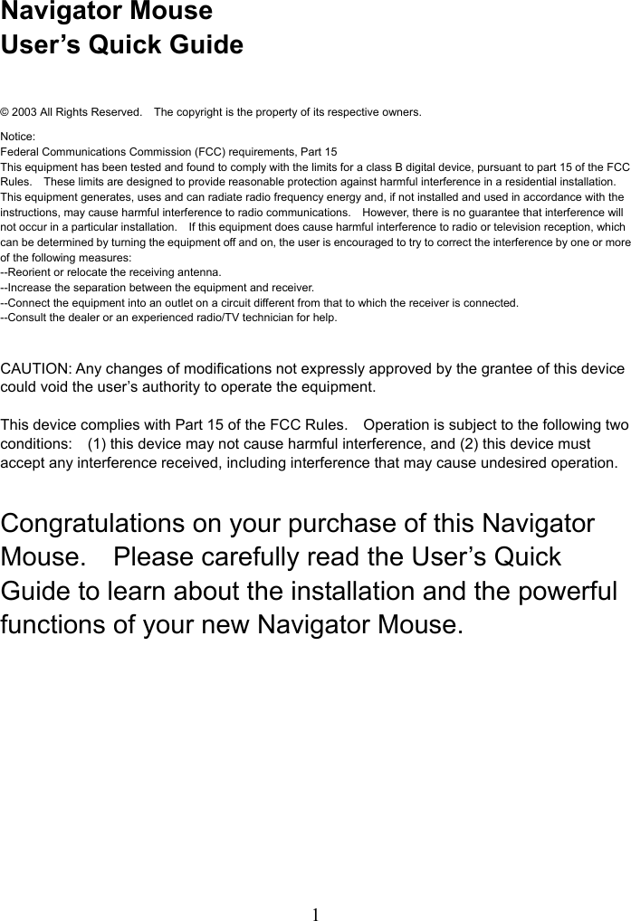   1Navigator Mouse User’s Quick Guide  © 2003 All Rights Reserved.    The copyright is the property of its respective owners. Notice: Federal Communications Commission (FCC) requirements, Part 15 This equipment has been tested and found to comply with the limits for a class B digital device, pursuant to part 15 of the FCC Rules.    These limits are designed to provide reasonable protection against harmful interference in a residential installation. This equipment generates, uses and can radiate radio frequency energy and, if not installed and used in accordance with the instructions, may cause harmful interference to radio communications.    However, there is no guarantee that interference will not occur in a particular installation.    If this equipment does cause harmful interference to radio or television reception, which can be determined by turning the equipment off and on, the user is encouraged to try to correct the interference by one or more of the following measures: --Reorient or relocate the receiving antenna. --Increase the separation between the equipment and receiver. --Connect the equipment into an outlet on a circuit different from that to which the receiver is connected. --Consult the dealer or an experienced radio/TV technician for help.  CAUTION: Any changes of modifications not expressly approved by the grantee of this device could void the user’s authority to operate the equipment.  This device complies with Part 15 of the FCC Rules.    Operation is subject to the following two conditions:    (1) this device may not cause harmful interference, and (2) this device must accept any interference received, including interference that may cause undesired operation.  Congratulations on your purchase of this Navigator Mouse.    Please carefully read the User’s Quick Guide to learn about the installation and the powerful functions of your new Navigator Mouse.        