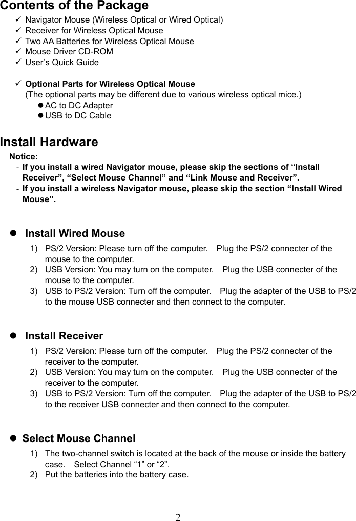   2Contents of the Package 9  Navigator Mouse (Wireless Optical or Wired Optical) 9  Receiver for Wireless Optical Mouse 9  Two AA Batteries for Wireless Optical Mouse 9  Mouse Driver CD-ROM 9  User’s Quick Guide  9 Optional Parts for Wireless Optical Mouse (The optional parts may be different due to various wireless optical mice.) z AC to DC Adapter z USB to DC Cable  Install Hardware Notice: - If you install a wired Navigator mouse, please skip the sections of “Install Receiver”, “Select Mouse Channel” and “Link Mouse and Receiver”. - If you install a wireless Navigator mouse, please skip the section “Install Wired Mouse”.  z Install Wired Mouse 1)  PS/2 Version: Please turn off the computer.    Plug the PS/2 connecter of the mouse to the computer. 2)  USB Version: You may turn on the computer.    Plug the USB connecter of the mouse to the computer. 3)  USB to PS/2 Version: Turn off the computer.    Plug the adapter of the USB to PS/2 to the mouse USB connecter and then connect to the computer.  z Install Receiver 1)  PS/2 Version: Please turn off the computer.    Plug the PS/2 connecter of the receiver to the computer. 2)  USB Version: You may turn on the computer.    Plug the USB connecter of the receiver to the computer. 3)  USB to PS/2 Version: Turn off the computer.    Plug the adapter of the USB to PS/2 to the receiver USB connecter and then connect to the computer.  z Select Mouse Channel 1)  The two-channel switch is located at the back of the mouse or inside the battery case.    Select Channel “1” or “2”. 2)  Put the batteries into the battery case.  