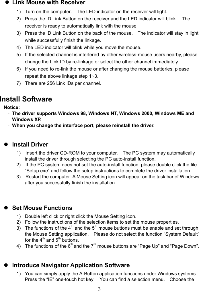   3z Link Mouse with Receiver 1)  Turn on the computer.    The LED indicator on the receiver will light. 2)  Press the ID Link Button on the receiver and the LED indicator will blink.    The receiver is ready to automatically link with the mouse. 3)  Press the ID Link Button on the back of the mouse.    The indicator will stay in light while successfully finish the linkage. 4)  The LED indicator will blink while you move the mouse. 5)  If the selected channel is interfered by other wireless-mouse users nearby, please change the Link ID by re-linkage or select the other channel immediately. 6)  If you need to re-link the mouse or after changing the mouse batteries, please repeat the above linkage step 1~3. 7)  There are 256 Link IDs per channel.  Install Software Notice: - The driver supports Windows 98, Windows NT, Windows 2000, Windows ME and Windows XP. - When you change the interface port, please reinstall the driver.  z Install Driver 1)    Insert the driver CD-ROM to your computer.    The PC system may automatically install the driver through selecting the PC auto-install function. 2)    If the PC system does not set the auto-install function, please double click the file “Setup.exe” and follow the setup instructions to complete the driver installation. 3)    Restart the computer. A Mouse Setting icon will appear on the task bar of Windows after you successfully finish the installation.   z Set Mouse Functions 1)  Double left click or right click the Mouse Setting icon. 2)  Follow the instructions of the selection items to set the mouse properties. 3)  The functions of the 4th and the 5th mouse buttons must be enable and set through the Mouse Setting application.    Please do not select the function “System Default” for the 4th and 5th buttons. 4)  The functions of the 6th and the 7th mouse buttons are “Page Up” and “Page Down”.  z Introduce Navigator Application Software 1)  You can simply apply the A-Button application functions under Windows systems.   Press the “IE” one-touch hot key.    You can find a selection menu.    Choose the 