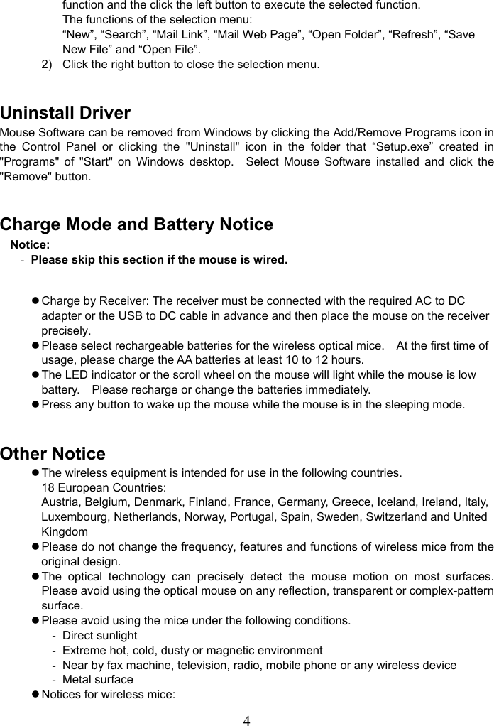   4function and the click the left button to execute the selected function. The functions of the selection menu: “New”, “Search”, “Mail Link”, “Mail Web Page”, “Open Folder”, “Refresh”, “Save New File” and “Open File”. 2)  Click the right button to close the selection menu.  Uninstall Driver Mouse Software can be removed from Windows by clicking the Add/Remove Programs icon in the Control Panel or clicking the &quot;Uninstall&quot; icon in the folder that “Setup.exe” created in &quot;Programs&quot; of &quot;Start&quot; on Windows desktop.  Select Mouse Software installed and click the &quot;Remove&quot; button.  Charge Mode and Battery Notice Notice: - Please skip this section if the mouse is wired.  z Charge by Receiver: The receiver must be connected with the required AC to DC adapter or the USB to DC cable in advance and then place the mouse on the receiver precisely. z Please select rechargeable batteries for the wireless optical mice.    At the first time of usage, please charge the AA batteries at least 10 to 12 hours. z The LED indicator or the scroll wheel on the mouse will light while the mouse is low battery.    Please recharge or change the batteries immediately. z Press any button to wake up the mouse while the mouse is in the sleeping mode.  Other Notice z The wireless equipment is intended for use in the following countries. 18 European Countries:   Austria, Belgium, Denmark, Finland, France, Germany, Greece, Iceland, Ireland, Italy, Luxembourg, Netherlands, Norway, Portugal, Spain, Sweden, Switzerland and United Kingdom z Please do not change the frequency, features and functions of wireless mice from the original design. z The optical technology can precisely detect the mouse motion on most surfaces.  Please avoid using the optical mouse on any reflection, transparent or complex-pattern surface. z Please avoid using the mice under the following conditions. - Direct sunlight -  Extreme hot, cold, dusty or magnetic environment -  Near by fax machine, television, radio, mobile phone or any wireless device - Metal surface z Notices for wireless mice: 