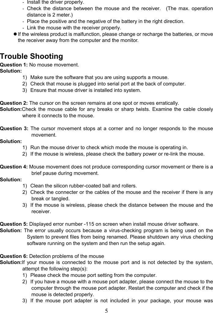   5-  Install the driver properly. -  Check the distance between the mouse and the receiver.  (The max. operation distance is 2 meter.) -  Place the positive and the negative of the battery in the right direction. -  Link the mouse with the receiver properly. z If the wireless product is malfunction, please change or recharge the batteries, or move the receiver away from the computer and the monitor.  Trouble Shooting Question 1: No mouse movement. Solution: 1)  Make sure the software that you are using supports a mouse. 2)  Check that mouse is plugged into serial port at the back of computer. 3)  Ensure that mouse driver is installed into system.  Question 2: The cursor on the screen remains at one spot or moves erratically. Solution:Check the mouse cable for any breaks or sharp twists. Examine the cable closely where it connects to the mouse.  Question 3: The cursor movement stops at a corner and no longer responds to the mouse movement. Solution: 1)  Run the mouse driver to check which mode the mouse is operating in. 2)  If the mouse is wireless, please check the battery power or re-link the mouse.  Question 4: Mouse movement does not produce corresponding cursor movement or there is a brief pause during movement. Solution: 1)  Clean the silicon rubber-coated ball and rollers. 2)  Check the connecter or the cables of the mouse and the receiver if there is any break or tangled. 3)  If the mouse is wireless, please check the distance between the mouse and the receiver.  Question 5: Displayed error number -115 on screen when install mouse driver software. Solution: The error usually occurs because a virus-checking program is being used on the System to prevent files from being renamed. Please shutdown any virus checking software running on the system and then run the setup again.  Question 6: Detection problems of the mouse Solution:If your mouse is connected to the mouse port and is not detected by the system, attempt the following step(s): 1)  Please check the mouse port setting from the computer. 2)  If you have a mouse with a mouse port adapter, please connect the mouse to the computer through the mouse port adapter. Restart the computer and check if the mouse is detected properly. 3)  If the mouse port adapter is not included in your package, your mouse was 