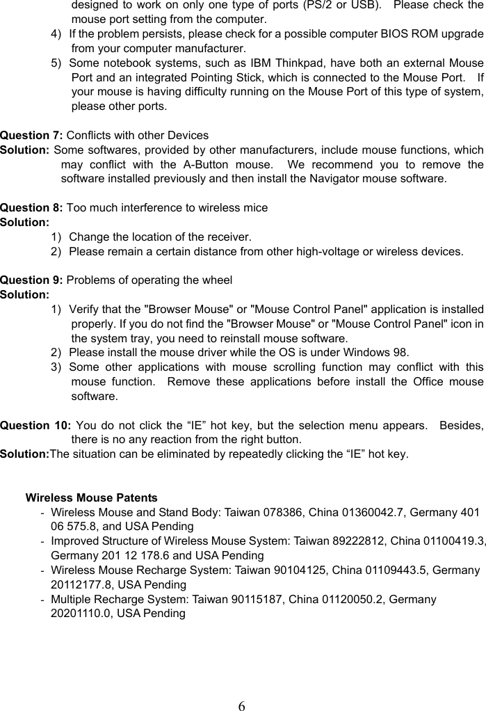   6designed to work on only one type of ports (PS/2 or USB).    Please check the mouse port setting from the computer. 4)  If the problem persists, please check for a possible computer BIOS ROM upgrade from your computer manufacturer. 5)  Some notebook systems, such as IBM Thinkpad, have both an external Mouse Port and an integrated Pointing Stick, which is connected to the Mouse Port.    If your mouse is having difficulty running on the Mouse Port of this type of system, please other ports.  Question 7: Conflicts with other Devices Solution: Some softwares, provided by other manufacturers, include mouse functions, which may conflict with the A-Button mouse.  We recommend you to remove the software installed previously and then install the Navigator mouse software.  Question 8: Too much interference to wireless mice Solution: 1)  Change the location of the receiver. 2)  Please remain a certain distance from other high-voltage or wireless devices.  Question 9: Problems of operating the wheel Solution: 1)  Verify that the &quot;Browser Mouse&quot; or &quot;Mouse Control Panel&quot; application is installed properly. If you do not find the &quot;Browser Mouse&quot; or &quot;Mouse Control Panel&quot; icon in the system tray, you need to reinstall mouse software. 2)  Please install the mouse driver while the OS is under Windows 98. 3)  Some other applications with mouse scrolling function may conflict with this mouse function.  Remove these applications before install the Office mouse software.  Question 10: You do not click the “IE” hot key, but the selection menu appears.    Besides, there is no any reaction from the right button. Solution:The situation can be eliminated by repeatedly clicking the “IE” hot key.   Wireless Mouse Patents -  Wireless Mouse and Stand Body: Taiwan 078386, China 01360042.7, Germany 401 06 575.8, and USA Pending -  Improved Structure of Wireless Mouse System: Taiwan 89222812, China 01100419.3, Germany 201 12 178.6 and USA Pending -  Wireless Mouse Recharge System: Taiwan 90104125, China 01109443.5, Germany 20112177.8, USA Pending -  Multiple Recharge System: Taiwan 90115187, China 01120050.2, Germany 20201110.0, USA Pending  