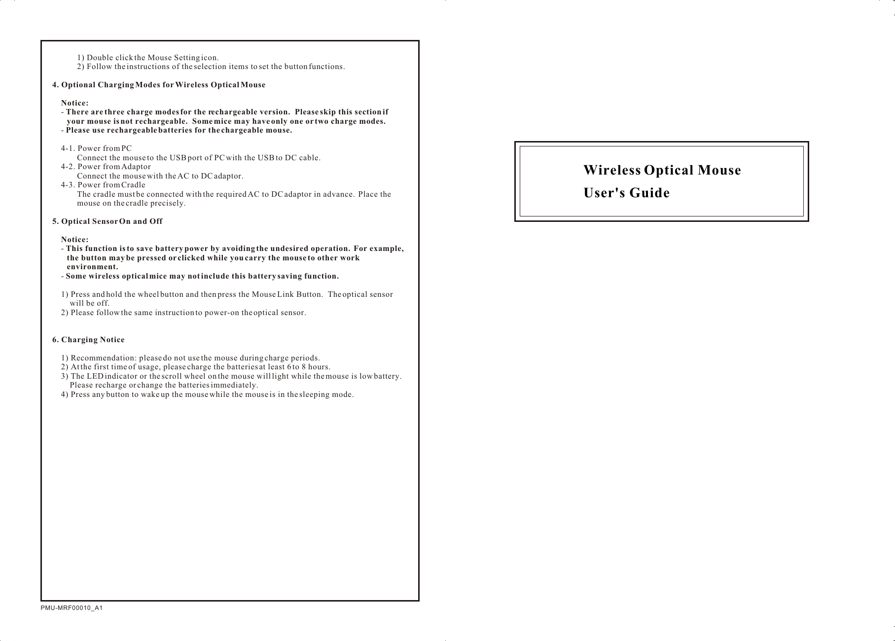 Wireless Optical Mouse User&apos;s GuidePMU-MRF00010_A11) Double click the Mouse Setting icon.2) Follow the instructions of the selection items to set the button functions.4. Optional Charging Modes for Wireless Optical MouseNotice:- There are three charge modes for the rechargeable version.  Please skip this section if your mouse is not rechargeable.  Some mice may have only one or two charge modes.- Please use rechargeable batteries for the chargeable mouse.4-1. Power from PCConnect the mouse to the USB port of PC with the USB to DC cable.4-2. Power from AdaptorConnect the mouse with the AC to DC adaptor.4-3. Power from CradleThe cradle must be connected with the required AC to DC adaptor in advance.  Place the mouse on the cradle precisely.5. Optical Sensor On and OffNotice:  - This function is to save battery power by avoiding the undesired operation.  For example, the button may be pressed or clicked while you carry the mouse to other work environment.- Some wireless optical mice may not include this battery saving function.1) Press and hold the wheel button and then press the Mouse Link Button.  The optical sensor will be off.2) Please follow the same instruction to power-on the optical sensor.6. Charging Notice1) Recommendation: please do not use the mouse during charge periods.2) At the first time of usage, please charge the batteries at least 6 to 8 hours.3) The LED indicator or the scroll wheel on the mouse will light while the mouse is low battery.  Please recharge or change the batteries immediately.4) Press any button to wake up the mouse while the mouse is in the sleeping mode.