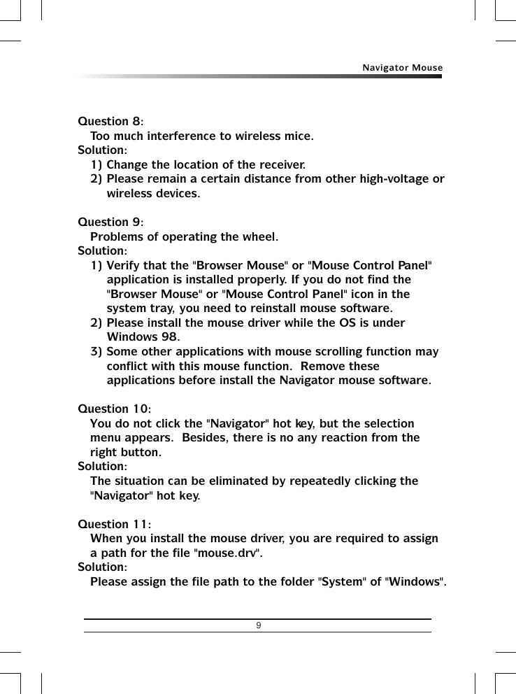 Navigator Mouse9Question 8:Too much interference to wireless mice.Solution:1) Change the location of the receiver.2) Please remain a certain distance from other high-voltage or wireless devices.Question 9:Problems of operating the wheel.Solution:1) Verify that the &quot;Browser Mouse&quot; or &quot;Mouse Control Panel&quot; application is installed properly. If you do not find the &quot;Browser Mouse&quot; or &quot;Mouse Control Panel&quot; icon in the system tray, you need to reinstall mouse software.2) Please install the mouse driver while the OS is under Windows 98.3) Some other applications with mouse scrolling function may conflict with this mouse function.  Remove these applications before install the Navigator mouse software.Question 10:You do not click the &quot;Navigator&quot; hot key, but the selection menu appears.  Besides, there is no any reaction from the right button.Solution:The situation can be eliminated by repeatedly clicking the &quot;Navigator&quot; hot key.Question 11:When you install the mouse driver, you are required to assign a path for the file &quot;mouse.drv&quot;.Solution:Please assign the file path to the folder &quot;System&quot; of &quot;Windows&quot;.