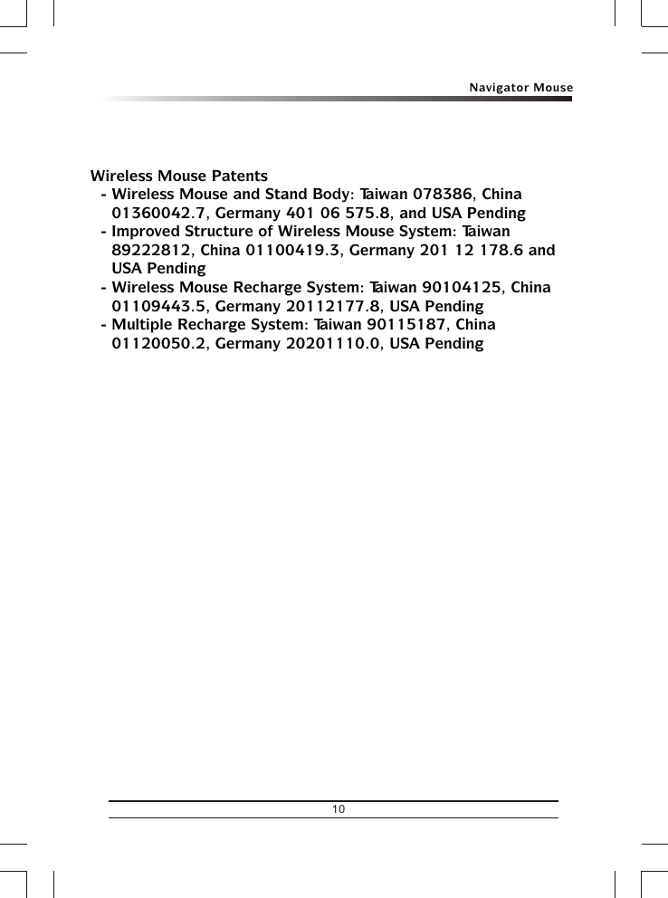 Navigator Mouse10Wireless Mouse Patents- Wireless Mouse and Stand Body: Taiwan 078386, China 01360042.7, Germany 401 06 575.8, and USA Pending- Improved Structure of Wireless Mouse System: Taiwan 89222812, China 01100419.3, Germany 201 12 178.6 and USA Pending- Wireless Mouse Recharge System: Taiwan 90104125, China 01109443.5, Germany 20112177.8, USA Pending- Multiple Recharge System: Taiwan 90115187, China 01120050.2, Germany 20201110.0, USA Pending