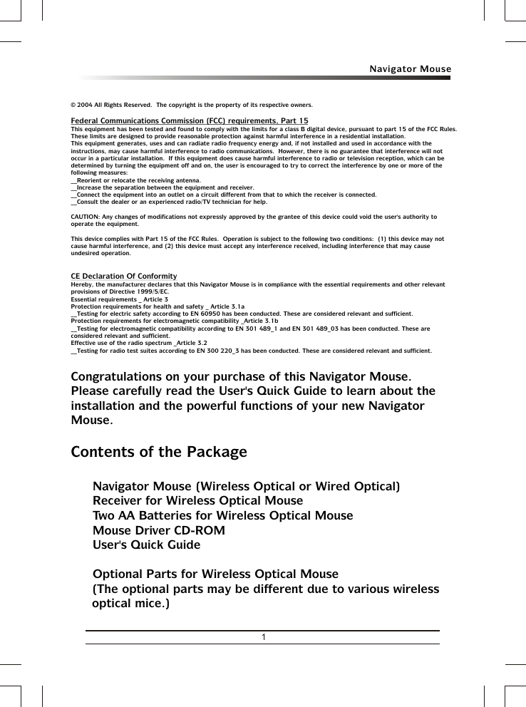 Navigator Mouse1©  2004 All Rights Reserved.  The copyright is the property of its respective owners.Federal Communications Commission (FCC) requirements, Part 15This equipment has been tested and found to comply with the limits for a class B digital device, pursuant to part 15 of the FCC Rules.  These limits are designed to provide reasonable protection against harmful interference in a residential installation.This equipment generates, uses and can radiate radio frequency energy and, if not installed and used in accordance with the instructions, may cause harmful interference to radio communications.  However, there is no guarantee that interference will not occur in a particular installation.  If this equipment does cause harmful interference to radio or television reception, which can be determined by turning the equipment off and on, the user is encouraged to try to correct the interference by one or more of the following measures:__Reorient or relocate the receiving antenna.__Increase the separation between the equipment and receiver.__Connect the equipment into an outlet on a circuit different from that to which the receiver is connected.__Consult the dealer or an experienced radio/TV technician for help.CAUTION: Any changes of modifications not expressly approved by the grantee of this device could void the user&apos;s authority to operate the equipment.This device complies with Part 15 of the FCC Rules.  Operation is subject to the following two conditions:  (1) this device may not cause harmful interference, and (2) this device must accept any interference received, including interference that may cause undesired operation.CE Declaration Of ConformityHereby, the manufacturer, declares that this Navigator Mouse is in compliance with the essential requirements and other relevant provisions of Directive 1999/5/EC.Essential requirements _ Article 3 Protection requirements for health and safety _ Article 3.1a __Testing for electric safety according to EN 60950 has been conducted. These are considered relevant and sufficient. Protection requirements for electromagnetic compatibility _Article 3.1b __Testing for electromagnetic compatibility according to EN 301 489_1 and EN 301 489_03 has been conducted. These are considered relevant and sufficient. Effective use of the radio spectrum _Article 3.2__Testing for radio test suites according to EN 300 220_3 has been conducted. These are considered relevant and sufficient.Congratulations on your purchase of this Navigator Mouse.  Please carefully read the User&apos;s Quick Guide to learn about the installation and the powerful functions of your new Navigator Mouse.Contents of the Packageü Navigator Mouse (Wireless Optical or Wired Optical)ü Receiver for Wireless Optical Mouseü Two AA Batteries for Wireless Optical Mouseü Mouse Driver CD-ROMü User&apos;s Quick Guideü Optional Parts for Wireless Optical Mouse(The optional parts may be different due to various wireless optical mice.)