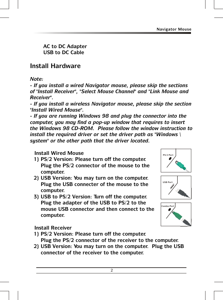 2Navigator MouseUSB PortCombo PortPS/2 Port&amp; AC to DC Adapter&amp; USB to DC CableInstall HardwareNote:- If you install a wired Navigator mouse, please skip the sections of &quot;Install Receiver&quot;, &quot;Select Mouse Channel&quot; and &quot;Link Mouse and Receiver&quot;.- If you install a wireless Navigator mouse, please skip the section &quot;Install Wired Mouse&quot;.- If you are running Windows 98 and plug the connector into the computer, you may find a pop-up window that requires to insert the Windows 98 CD-ROM.  Please follow the window instruction to install the required driver or set the driver path as &quot;Windows \ system&quot; or the other path that the driver located.&amp; Install Wired Mouse1) PS/2 Version: Please turn off the computer.  Plug the PS/2 connector of the mouse to the computer.2) USB Version: You may turn on the computer.  Plug the USB connecter of the mouse to the computer.3) USB to PS/2 Version: Turn off the computer.  Plug the adapter of the USB to PS/2 to the mouse USB connector and then connect to the computer.&amp; Install Receiver1) PS/2 Version: Please turn off the computer.  Plug the PS/2 connector of the receiver to the computer.2) USB Version: You may turn on the computer.  Plug the USB connector of the receiver to the computer.