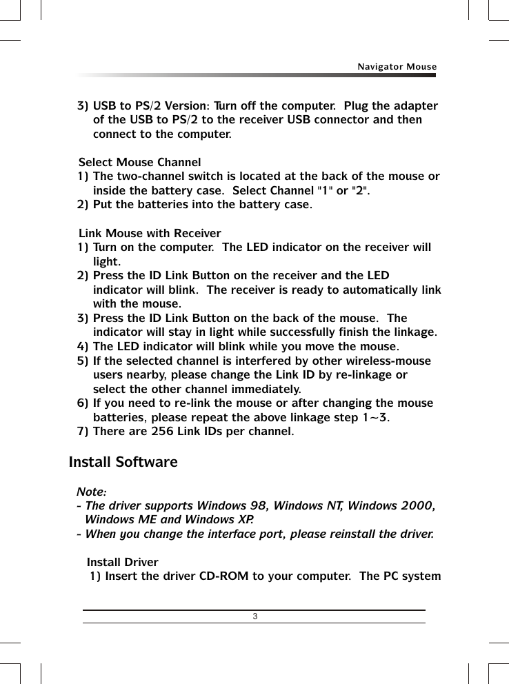 3Navigator Mouse3) USB to PS/2 Version: Turn off the computer.  Plug the adapter of the USB to PS/2 to the receiver USB connector and then connect to the computer.&amp; Select Mouse Channel1) The two-channel switch is located at the back of the mouse or inside the battery case.  Select Channel &quot;1&quot; or &quot;2&quot;.2) Put the batteries into the battery case.&amp; Link Mouse with Receiver1) Turn on the computer.  The LED indicator on the receiver will light.2) Press the ID Link Button on the receiver and the LED indicator will blink.  The receiver is ready to automatically link with the mouse.3) Press the ID Link Button on the back of the mouse.  The indicator will stay in light while successfully finish the linkage.4) The LED indicator will blink while you move the mouse.5) If the selected channel is interfered by other wireless-mouse users nearby, please change the Link ID by re-linkage or select the other channel immediately.6) If you need to re-link the mouse or after changing the mouse batteries, please repeat the above linkage step 1~3.7) There are 256 Link IDs per channel.Install SoftwareNote:- The driver supports Windows 98, Windows NT, Windows 2000, Windows ME and Windows XP.- When you change the interface port, please reinstall the driver.&amp; Install Driver1) Insert the driver CD-ROM to your computer.  The PC system 