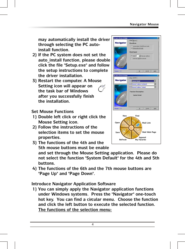 4Navigator Mousemay automatically install the driver through selecting the PC auto-install function.2) If the PC system does not set the auto_install function, please double click the file &quot;Setup.exe&quot; and follow the setup instructions to complete the driver installation.3) Restart the computer. A Mouse Setting icon will appear on the task bar of Windows after you successfully finish the installation.&amp; Set Mouse Functions1) Double left click or right click the Mouse Setting icon.2) Follow the instructions of the selection items to set the mouse properties.3) The functions of the 4th and the 5th mouse buttons must be enable and set through the Mouse Setting application.  Please do not select the function &quot;System Default&quot; for the 4th and 5th buttons.4) The functions of the 6th and the 7th mouse buttons are &quot;Page Up&quot; and &quot;Page Down&quot;.&amp; Introduce Navigator Application Software1) You can simply apply the Navigator application functions under Windows systems.  Press the &quot;Navigator&quot; one-touch hot key.  You can find a circular menu.  Choose the function and click the left button to execute the selected function.The functions of the selection menu:FindMail LinkMail Web Page      Append My FavoriteReFreshOpenSaveNew