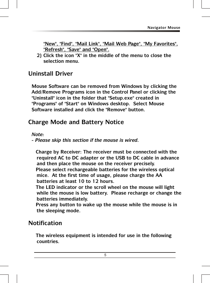 5Navigator Mouse&quot;New&quot;, &quot;Find&quot;, &quot;Mail Link&quot;, &quot;Mail Web Page&quot;, &quot;My Favorites&quot;, &quot;Refresh&quot;, &quot;Save&quot; and &quot;Open&quot;.2) Click the icon &quot;X&quot; in the middle of the menu to close the selection menu.Uninstall DriverMouse Software can be removed from Windows by clicking the Add/Remove Programs icon in the Control Panel or clicking the &quot;Uninstall&quot; icon in the folder that &quot;Setup.exe&quot; created in &quot;Programs&quot; of &quot;Start&quot; on Windows desktop.  Select Mouse Software installed and click the &quot;Remove&quot; button.Charge Mode and Battery NoticeNote:- Please skip this section if the mouse is wired.&amp; Charge by Receiver: The receiver must be connected with the required AC to DC adapter or the USB to DC cable in advance and then place the mouse on the receiver precisely.&amp; Please select rechargeable batteries for the wireless optical mice.  At the first time of usage, please charge the AA batteries at least 10 to 12 hours.&amp; The LED indicator or the scroll wheel on the mouse will light while the mouse is low battery.  Please recharge or change the batteries immediately.&amp; Press any button to wake up the mouse while the mouse is in the sleeping mode.Notification&amp; The wireless equipment is intended for use in the following countries.