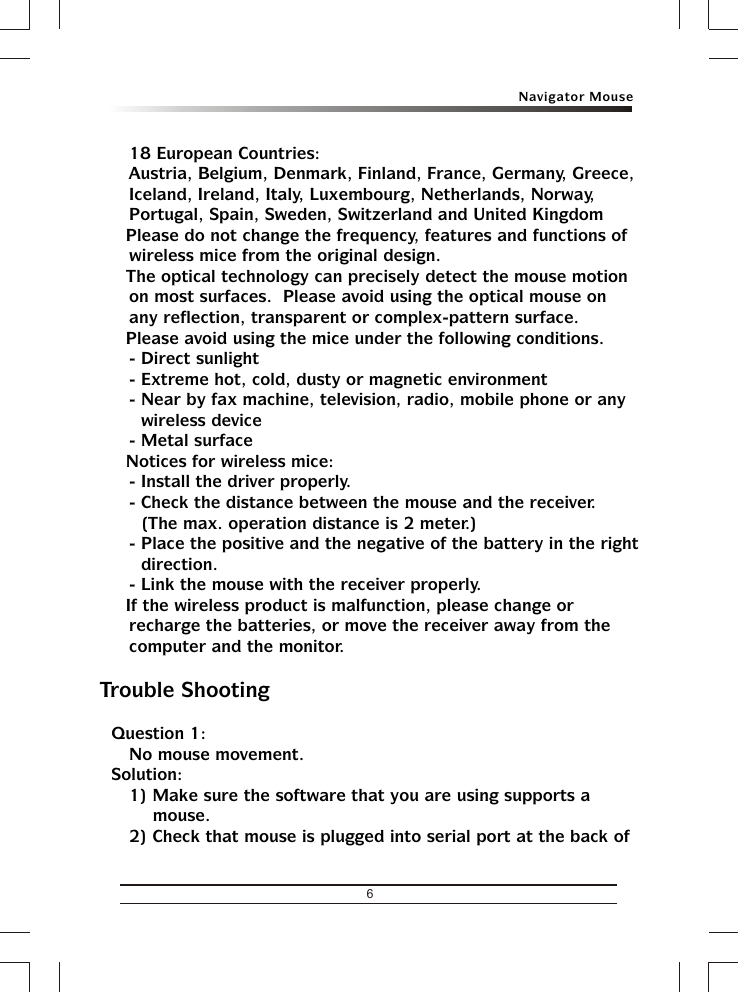 Navigator Mouse618 European Countries: Austria, Belgium, Denmark, Finland, France, Germany, Greece, Iceland, Ireland, Italy, Luxembourg, Netherlands, Norway, Portugal, Spain, Sweden, Switzerland and United Kingdom&amp; Please do not change the frequency, features and functions of wireless mice from the original design.&amp; The optical technology can precisely detect the mouse motion on most surfaces.  Please avoid using the optical mouse on any reflection, transparent or complex-pattern surface.&amp; Please avoid using the mice under the following conditions.- Direct sunlight- Extreme hot, cold, dusty or magnetic environment- Near by fax machine, television, radio, mobile phone or any wireless device- Metal surface&amp; Notices for wireless mice:- Install the driver properly.- Check the distance between the mouse and the receiver.  (The max. operation distance is 2 meter.)- Place the positive and the negative of the battery in the right direction.- Link the mouse with the receiver properly.&amp; If the wireless product is malfunction, please change or recharge the batteries, or move the receiver away from the computer and the monitor.Trouble ShootingQuestion 1:No mouse movement.Solution:1) Make sure the software that you are using supports a mouse.2) Check that mouse is plugged into serial port at the back of 