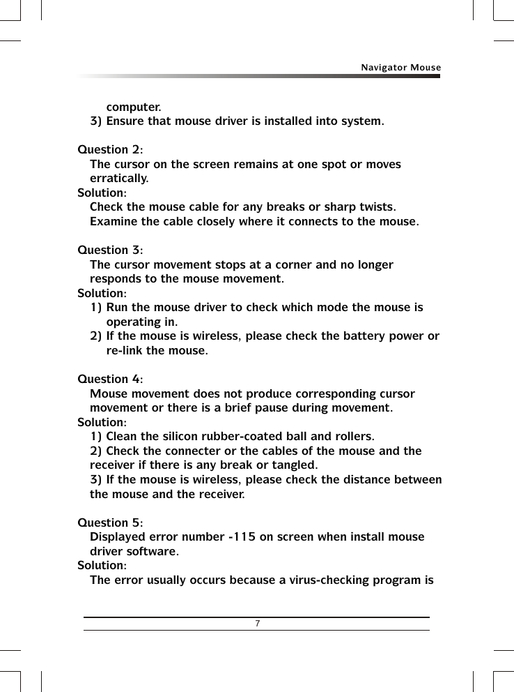 Navigator Mouse7computer.3) Ensure that mouse driver is installed into system.Question 2:The cursor on the screen remains at one spot or moves erratically.Solution:Check the mouse cable for any breaks or sharp twists. Examine the cable closely where it connects to the mouse.Question 3:The cursor movement stops at a corner and no longer responds to the mouse movement.Solution:1) Run the mouse driver to check which mode the mouse is operating in.2) If the mouse is wireless, please check the battery power or re-link the mouse.Question 4:Mouse movement does not produce corresponding cursor movement or there is a brief pause during movement.Solution:1) Clean the silicon rubber-coated ball and rollers.2) Check the connecter or the cables of the mouse and the receiver if there is any break or tangled.3) If the mouse is wireless, please check the distance between the mouse and the receiver.Question 5:Displayed error number -115 on screen when install mouse driver software.Solution:The error usually occurs because a virus-checking program is 