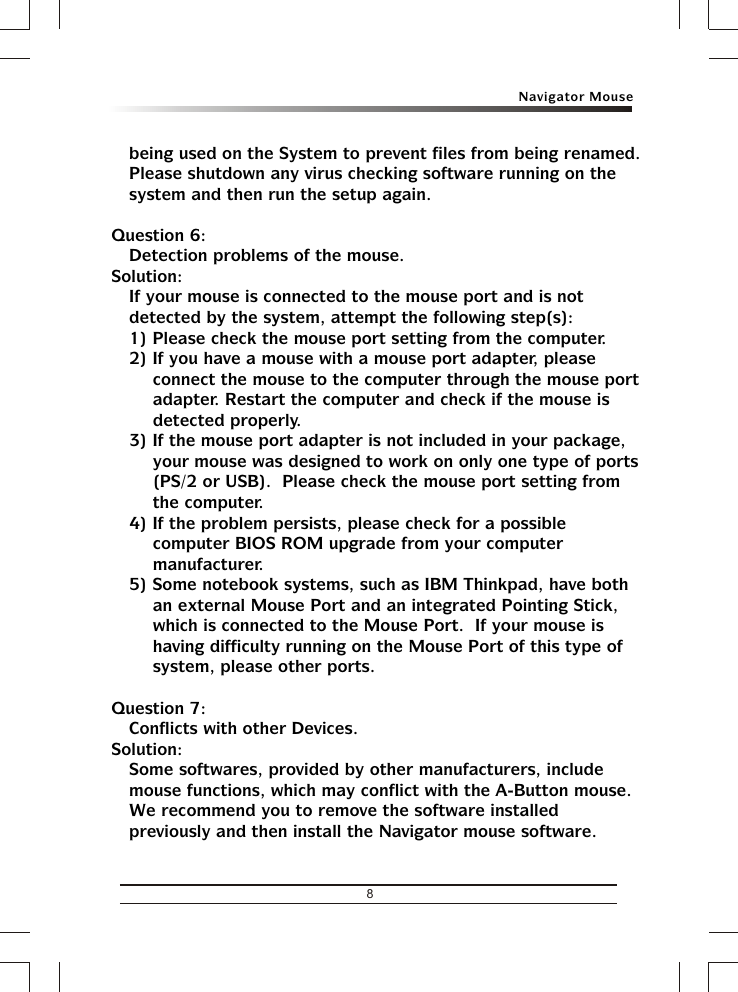 Navigator Mouse8being used on the System to prevent files from being renamed. Please shutdown any virus checking software running on the system and then run the setup again.Question 6:Detection problems of the mouse.Solution:If your mouse is connected to the mouse port and is not detected by the system, attempt the following step(s):1) Please check the mouse port setting from the computer.2) If you have a mouse with a mouse port adapter, please connect the mouse to the computer through the mouse port adapter. Restart the computer and check if the mouse is detected properly.3) If the mouse port adapter is not included in your package, your mouse was designed to work on only one type of ports (PS/2 or USB).  Please check the mouse port setting from the computer.4) If the problem persists, please check for a possible computer BIOS ROM upgrade from your computer manufacturer.5) Some notebook systems, such as IBM Thinkpad, have both an external Mouse Port and an integrated Pointing Stick, which is connected to the Mouse Port.  If your mouse is having difficulty running on the Mouse Port of this type of system, please other ports.Question 7:Conflicts with other Devices.Solution:Some softwares, provided by other manufacturers, include mouse functions, which may conflict with the A-Button mouse.  We recommend you to remove the software installed previously and then install the Navigator mouse software.
