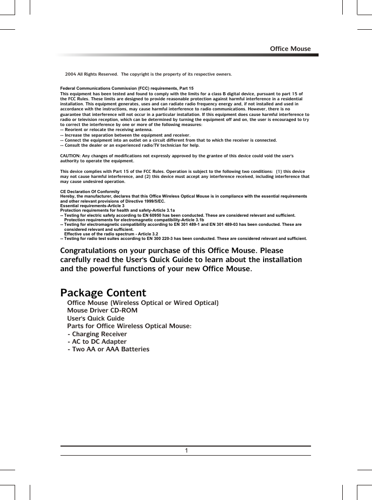 1Office Mousea 2004 All Rights Reserved.  The copyright is the property of its respective owners.3 Office Mouse (Wireless Optical or Wired Optical)3 Mouse Driver CD-ROM3 User&apos;s Quick Guide3 Parts for Office Wireless Optical Mouse: - Charging Receiver- AC to DC Adapter- Two AA or AAA BatteriesFederal Communications Commission (FCC) requirements, Part 15This equipment has been tested and found to comply with the limits for a class B digital device, pursuant to part 15 of the FCC Rules. These limits are designed to provide reasonable protection against harmful interference in a residential installation. This equipment generates, uses and can radiate radio frequency energy and, if not installed and used in accordance with the instructions, may cause harmful interference to radio communications. However, there is no guarantee that interference will not occur in a particular installation. If this equipment does cause harmful interference to radio or television reception, which can be determined by turning the equipment off and on, the user is encouraged to try to correct the interference by one or more of the following measures:-- Reorient or relocate the receiving antenna.-- Increase the separation between the equipment and receiver.-- Connect the equipment into an outlet on a circuit different from that to which the receiver is connected.-- Consult the dealer or an experienced radio/TV technician for help.CAUTION: Any changes of modifications not expressly approved by the grantee of this device could void the user&apos;s authority to operate the equipment.This device complies with Part 15 of the FCC Rules. Operation is subject to the following two conditions:  (1) this device may not cause harmful interference, and (2) this device must accept any interference received, including interference that may cause undesired operation.CE Declaration Of ConformityHereby, the manufacturer, declares that this Office Wireless Optical Mouse is in compliance with the essential requirements and other relevant provisions of Directive 1999/5/EC.Essential requirements-Article 3 Protection requirements for health and safety-Article 3.1a -- Testing for electric safety according to EN 60950 has been conducted. These are considered relevant and sufficient. Protection requirements for electromagnetic compatibility-Article 3.1b -- Testing for electromagnetic compatibility according to EN 301 489-1 and EN 301 489-03 has been conducted. These are considered relevant and sufficient.Effective use of the radio spectrum - Article 3.2-- Testing for radio test suites according to EN 300 220-3 has been conducted. These are considered relevant and sufficient.Congratulations on your purchase of this Office Mouse. Please carefully read the User&apos;s Quick Guide to learn about the installation and the powerful functions of your new Office Mouse.Package Content