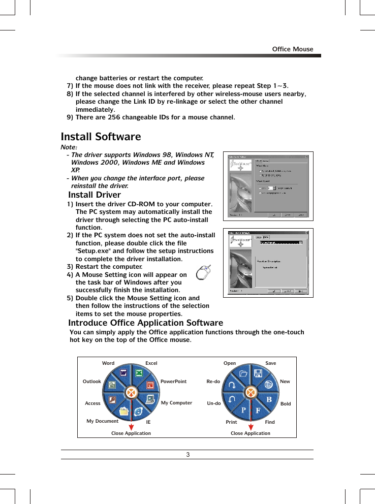 3Office Mousechange batteries or restart the computer.7) If the mouse does not link with the receiver, please repeat Step 1~3.8) If the selected channel is interfered by other wireless-mouse users nearby, please change the Link ID by re-linkage or select the other channel immediately.9) There are 256 changeable IDs for a mouse channel.Install SoftwareNote:- The driver supports Windows 98, Windows NT, Windows 2000, Windows ME and Windows XP.- When you change the interface port, please reinstall the driver.% Install Driver1) Insert the driver CD-ROM to your computer.  The PC system may automatically install the driver through selecting the PC auto-install function.2) If the PC system does not set the auto-install function, please double click the file &quot;Setup.exe&quot; and follow the setup instructions to complete the driver installation.3) Restart the computer.4) A Mouse Setting icon will appear on the task bar of Windows after you successfully finish the installation.5) Double click the Mouse Setting icon and then follow the instructions of the selection items to set the mouse properties.% Introduce Office Application SoftwareYou can simply apply the Office application functions through the one-touch hot key on the top of the Office mouse.OpenRe-doUn-doSaveNewFindPrintBoldClose ApplicationAccessMy DocumentMy ComputerIEOutlookWord ExcelPowerPointClose Application