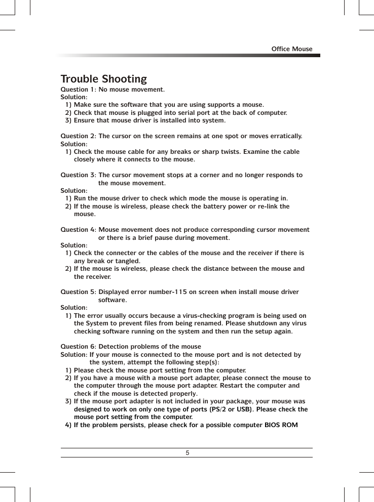 5Office MouseTrouble ShootingQuestion 1: No mouse movement.Solution:1) Make sure the software that you are using supports a mouse.2) Check that mouse is plugged into serial port at the back of computer.3) Ensure that mouse driver is installed into system.Question 2: The cursor on the screen remains at one spot or moves erratically.Solution:1) Check the mouse cable for any breaks or sharp twists. Examine the cable closely where it connects to the mouse.Question 3: The cursor movement stops at a corner and no longer responds to the mouse movement.Solution:1) Run the mouse driver to check which mode the mouse is operating in.2) If the mouse is wireless, please check the battery power or re-link the mouse.Question 4: Mouse movement does not produce corresponding cursor movement or there is a brief pause during movement.Solution:1) Check the connecter or the cables of the mouse and the receiver if there is any break or tangled.2) If the mouse is wireless, please check the distance between the mouse and the receiver.Question 5: Displayed error number-115 on screen when install mouse driver software.Solution:1) The error usually occurs because a virus-checking program is being used on the System to prevent files from being renamed. Please shutdown any virus checking software running on the system and then run the setup again.Question 6: Detection problems of the mouseSolution: If your mouse is connected to the mouse port and is not detected by the system, attempt the following step(s):1) Please check the mouse port setting from the computer.2) If you have a mouse with a mouse port adapter, please connect the mouse to the computer through the mouse port adapter. Restart the computer and check if the mouse is detected properly.3) If the mouse port adapter is not included in your package, your mouse was designed to work on only one type of ports (PS/2 or USB). Please check the mouse port setting from the computer.4) If the problem persists, please check for a possible computer BIOS ROM 